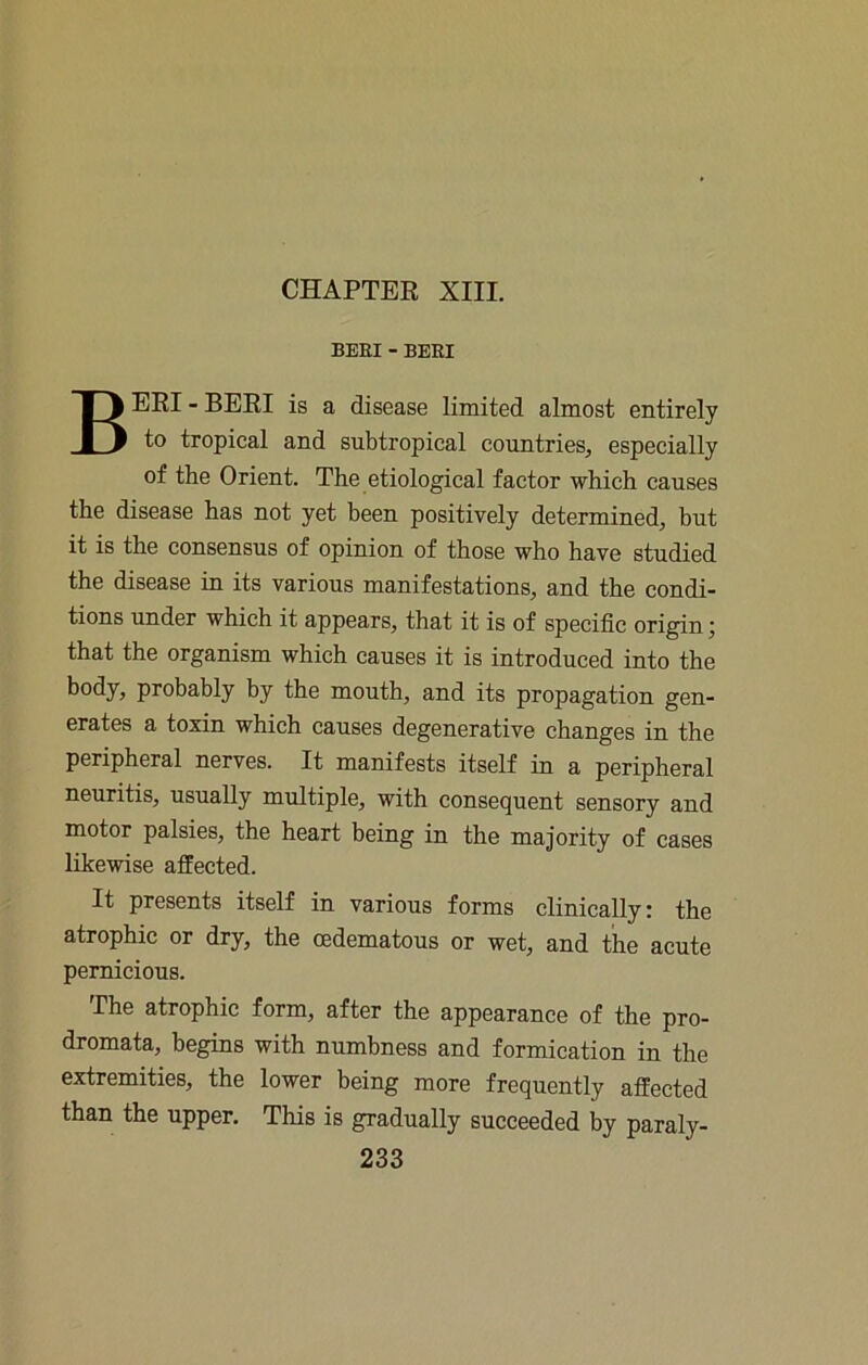 CHAPTER XIII. BEEI -BEEI BERI - BERI is a disease limited almost entirely to tropieal and subtropical countries, espeeially of the Orient. The etiological factor which causes the disease has not yet been positively determined, but it is the eonsensus of opinion of those who have studied the disease in its various manifestations, and the condi- tions under which it appears, that it is of specific origin; that the organism which causes it is introduced into the body, probably by the mouth, and its propagation gen- erates a toxin which causes degenerative ehanges in the peripheral nerves. It manifests itself in a peripheral neuritis, usually multiple, with consequent sensory and motor palsies, the heart being in the majority of cases likewise affeeted. It presents itself in various forms clinically: the atrophic or dry, the cedematous or wet, and the acute pemieious. The atrophic form, after the appearance of the pro- dromata, begins with numbness and formieation in the extremities, the lower being more frequently affeeted than the upper. This is gradually succeeded by paraly-