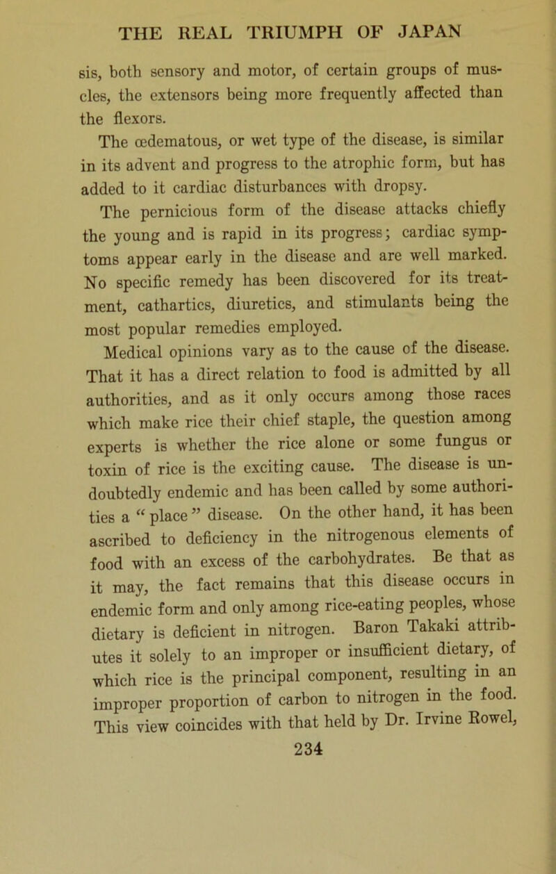 sis, both sensory and motor, of certain groups of mus- cles, the extensors being more frequently affected than the flexors. The cedematous, or wet type of the disease, is similar in its advent and progress to the atrophic form, but has added to it cardiac disturbances with dropsy. The pernicious form of the disease attacks chiefly the young and is rapid in its progress; cardiac symp- toms appear early in the disease and are well marked. No speciflc remedy has been discovered for its treat- ment, cathartics, diuretics, and stimulants being the most popular remedies employed. Medical opinions vary as to the cause of the disease. That it has a direct relation to food is admitted by all authorities, and as it only occurs among those races which make rice their chief staple, the question among experts is whether the rice alone or some fungus or toxin of rice is the exciting cause. The disease is un- doubtedly endemic and has been called by some authori- ties a “ place ” disease. On the other hand, it has been ascribed to deflciency in the nitrogenous elements of food with an excess of the carbohydrates. Be that as it may, the fact remains that this disease occurs in endemic form and only among rice-eating peoples, whose dietary is deflcient in nitrogen. Baron Takaki attrib- utes it solely to an improper or insufficient dietary, of which rice is the principal component, resulting in an improper proportion of carbon to nitrogen in the food. This view coincides with that held by Dr. Irvine Rowel,