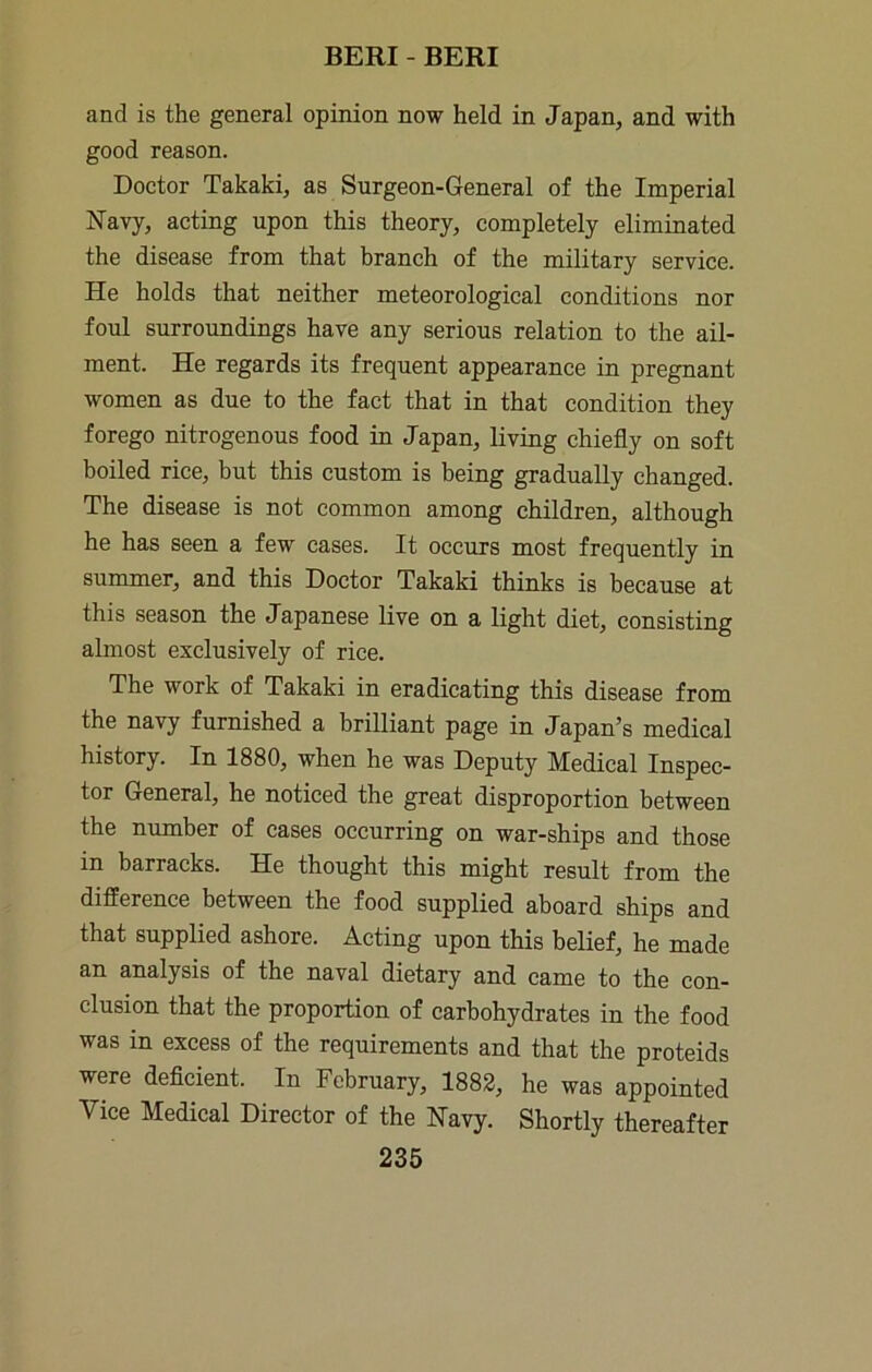 and is the general opinion now held in Japan, and with good reason. Doctor Takaki, as Surgeon-General of the Imperial Navy, acting upon this theory, completely eliminated the disease from that branch of the military service. He holds that neither meteorological conditions nor foul surroundings have any serious relation to the ail- ment. He regards its frequent appearance in pregnant women as due to the fact that in that condition they forego nitrogenous food in Japan, living chiefly on soft boiled rice, but this custom is being gradually changed. The disease is not common among children, although he has seen a few cases. It occurs most frequently in summer, and this Doctor Takaki thinks is because at this season the Japanese live on a light diet, consisting almost exclusively of rice. The work of Takaki in eradicating this disease from the navy furnished a brilliant page in Japan’s medical history. In 1880, when he was Deputy Medical Inspec- tor General, he noticed the great disproportion between the number of cases occurring on war-ships and those in barracks. He thought this might result from the difference between the food supplied aboard ships and that supplied ashore. Acting upon this belief, he made an analysis of the naval dietary and came to the con- clusion that the proportion of carbohydrates in the food was in excess of the requirements and that the proteids were deficient. In February, 1882, he was appointed Vice Medical Director of the Navy. Shortly thereafter