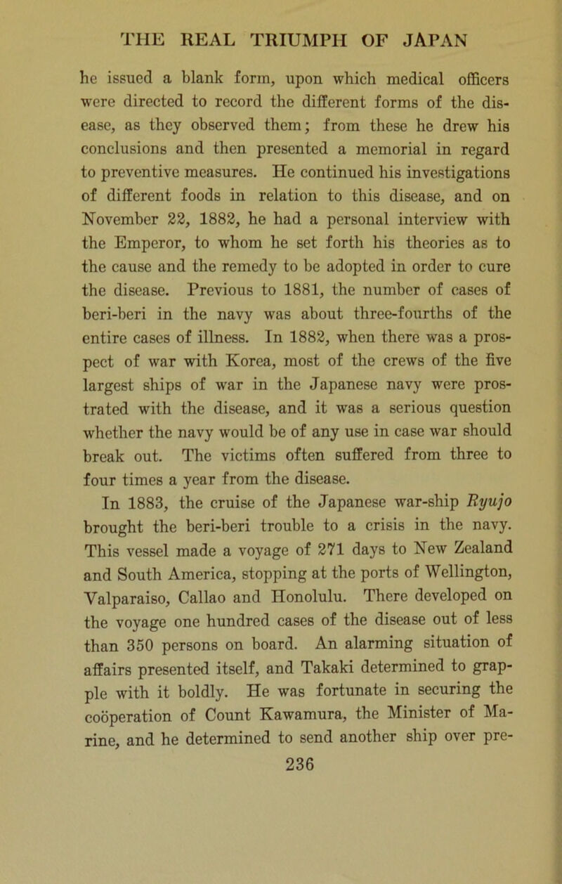 he issued a blank form, upon which medical officers were directed to record the different forms of the dis- ease, as they observed them; from these he drew his conclusions and then presented a memorial in regard to preventive measures. He continued his investigations of different foods in relation to this disease, and on November 22, 1882, he had a personal interview with the Emperor, to whom he set forth his theories as to the cause and the remedy to be adopted in order to cure the disease. Previous to 1881, the number of cases of beri-beri in the navy was about three-fourths of the entire cases of illness. In 1882, when there was a pros- pect of war with Korea, most of the crews of the five largest ships of war in the Japanese navy were pros- trated with the disease, and it was a serious question whether the navy would be of any use in case war should break out. The victims often suffered from three to four times a year from the disease. In 1883, the cruise of the Japanese war-ship brought the beri-beri trouble to a crisis in the navy. This vessel made a voyage of 271 days to New Zealand and South America, stopping at the ports of Wellington, Valparaiso, Callao and Honolulu. There developed on the voyage one hundred cases of the disease out of less than 350 persons on board. An alarming situation of affairs presented itself, and Takaki determined to grap- ple with it boldly. He was fortunate in securing the cooperation of Count Kawamura, the Minister of Ma- rine, and he determined to send another ship over pre-