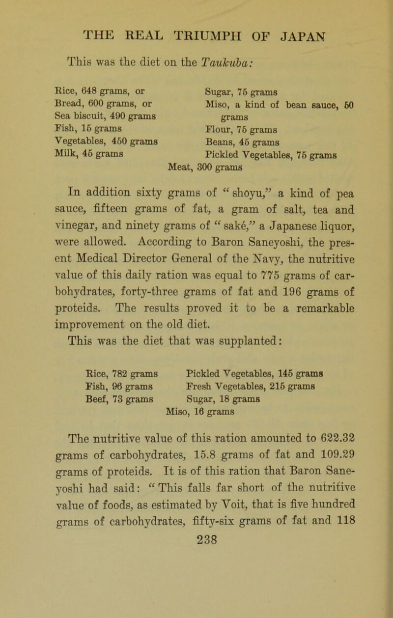 This was the diet on the Taukuba: Rice, 648 grams, or Bread, 600 grams, or Sea biscuit, 490 grams Fish, 16 grams Vegetables, 460 grams Milk, 46 grams Sugar, 76 grams Flour, 76 grams Beans, 46 grams Pickled Vegetables, 76 grams Miso, a kind of beau sauce, 60 grams Meat, 300 grams In addition sixty grams of “ shoyu,” a kind of pea sauce, fifteen grams of fat, a gram of salt, tea and vinegar, and ninety grams of “ sake,” a Japanese liquor, were allowed. According to Baron Saneyoshi, the pres- ent Medical Director General of the Navy, the nutritive value of this daily ration was equal to 775 grams of car- bohydrates, forty-three grams of fat and 196 grams of proteids. The results proved it to be a remarkable improvement on the old diet. This was the diet that was supplanted: Rice, 782 grams Pickled Vegetables, 146 grams Fish, 96 grams Fresh Vegetables, 216 grams Beef, 73 grams Sugar, 18 grams The nutritive value of this ration amounted to 622.32 grams of carbohydrates, 15.8 grams of fat and 109.29 grams of proteids. It is of this ration that Baron Sane- yoshi had said: “ This falls far short of the nutritive value of foods, as estimated by Voit, that is five hundred grams of carbohydrates, fifty-six grams of fat and 118 Miso, 16 grams