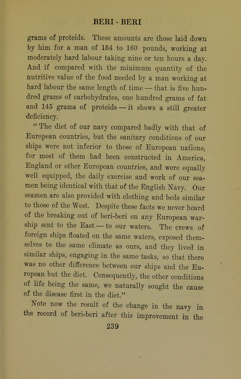 grams of proteids. These amounts are those laid down by him for a man of 164 to 160 pounds, working at moderately hard labour taking nine or ten hours a day. And if compared with the minimum quantity of the nutritive value of the food needed by a man working at hard labour the same length of time — that is five hun- dred grams of carbohydrates, one hundred grams of fat and 145 grams of proteids — it shows a still greater deficieney. “ The diet of our navy compared badly with that of European countries, but the sanitary conditions of our ships were not inferior to those of European nations, for most of them had been constructed in America, England or other European countries, and were equally well equipped, the daily exercise and work of our sea- men being identical with that of the English Navy. Our seamen are also provided with clothing and beds similar to those of the West. Despite these facts we never heard of the breaking out of beri-beri on any European war- ship sent to the East — to our waters. The crews of foreign ships fioated on the same waters, exposed them- selves to the same climate as ours, and they lived in similar ships, engaging in the same tasks, so that there was no other difference between our ships and the Eu- ropean but the diet. Consequently, the other conditions of life being the same, we naturally sought the cause of the disease first in the diet.” Note now the result of the change in the navy in the record of beri-beri after this improvement in the