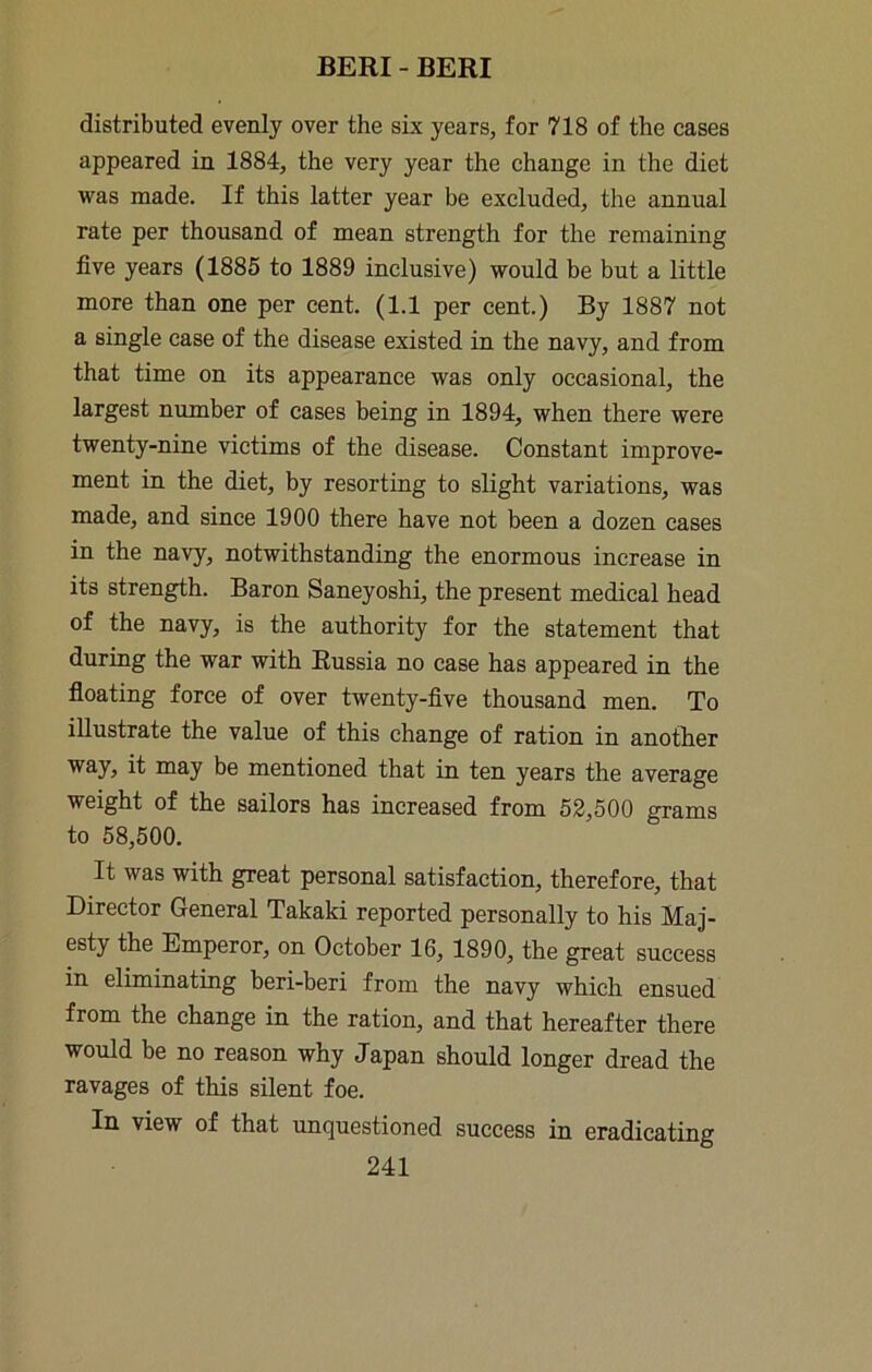distributed evenly over the six years, for 718 of the cases appeared in 1884, the very year the change in the diet was made. If this latter year be excluded, the anrmal rate per thousand of mean strength for the remaining five years (1885 to 1889 inclusive) would be but a little more than one per cent. (1.1 per cent.) By 1887 not a single case of the disease existed in the navy, and from that time on its appearance was only occasional, the largest number of cases being in 1894, when there were twenty-nine victims of the disease. Constant improve- ment in the diet, by resorting to slight variations, was made, and since 1900 there have not been a dozen eases in the navy, notwithstanding the enormous increase in its strength. Baron Saneyoshi, the present medical head of the navy, is the authority for the statement that during the war with Russia no case has appeared in the floating force of over twenty-five thousand men. To illustrate the value of this change of ration in another way, it may be mentioned that in ten years the average weight of the sailors has increased from 52,500 grams to 58,500. It was with great personal satisfaction, therefore, that Director General Takaki reported personally to his Maj- esty the Emperor, on October 16, 1890, the great success in eliminating beri-beri from the navy which ensued from the change in the ration, and that hereafter there would be no reason why Japan should longer dread the ravages of this silent foe. In view of that unquestioned success in eradicating