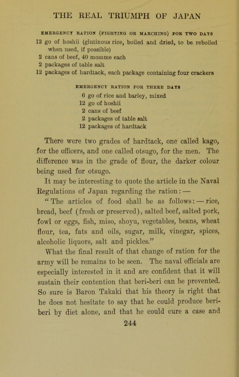 EMEROENCT RATION (FIOHTINO OR MARCHING) FOR TWO DATS 12 go of hoshii (glutinous rice, boiled and dried, to be reboiled when used, if possible) 2 cans of beef, 40 momme each 2 packages of table salt 12 packages of hardtack, each package containing four crackers EMEROENCT RATION FOR THREE DATS 6 go of rice and barley, mixed 12 go of hoshii 2 cans of beef 2 packages of table salt 12 packages of hardtack There were two grades of hardtack, one called kago, for the officers, and one called otsugo, for the men. The difference was in the grade of flour, the darker colour being used for otsugo. It may be interesting to quote the article in the Naval Regulations of Japan regarding the ration: — “ The articles of food shall be as follows: — rice, bread, beef (fresh or preserved), salted beef, salted pork, fowl or eggs, fish, miso, shoyu, vegetables, beans, wheat flour, tea, fats and oUs, sugar, milk, vinegar, spices, alcoholic liquors, salt and pickles.” What the final result of that change of ration for the army will be remains to be seen. The naval officials are especially interested in it and are confident that it will sustain their contention that beri-beri can be prevented. So sure is Baron Takaki that his theory is right that he does not hesitate to say that he could produce beri- beri by diet alone, and that he could cure a case and