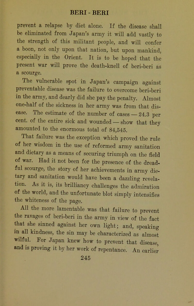 prevent a relapse by diet alone. If the disease shall be eliminated from Japan’s army it will add vastly to the strength of this militant people, and will confer a boon, not only upon that nation, but upon mankind, especially in the Orient. It is to be hoped that the present war will prove the death-knell of beri-beri as a scourge. The vulnerable spot in Japan’s campaign against preventable disease was the failure to overcome beri-beri in the army, and dearly did she pay the penalty. Almost one-half of the sickness in her army was from that dis- ease. The estimate of the number of cases — 24.3 per cent, of the entire sick and wounded — show that they amounted to the enormous total of 84,545. That failure was the exception which proved the rule of her wisdom in the use of reformed army sanitation and dietary as a means of securing triumph on the field of war. Had it not been for the presence of the dread- ful scourge, the story of her achievements in army die- tary and sanitation would have been a dazzling revela- tion. As it is, its brilliancy challenges the admiration of the world, and the unfortrmate blot simply intensifies the whiteness of the page. All the more lamentable was that failure to prevent the ravages of beri-beri in the army in view of the fact that she sinned against her own light; and, speaking in all kindness, the sin may be characterized as almost wilful. For Japan knew how to prevent that disease, and is proving it by her work of repentance. An earlier