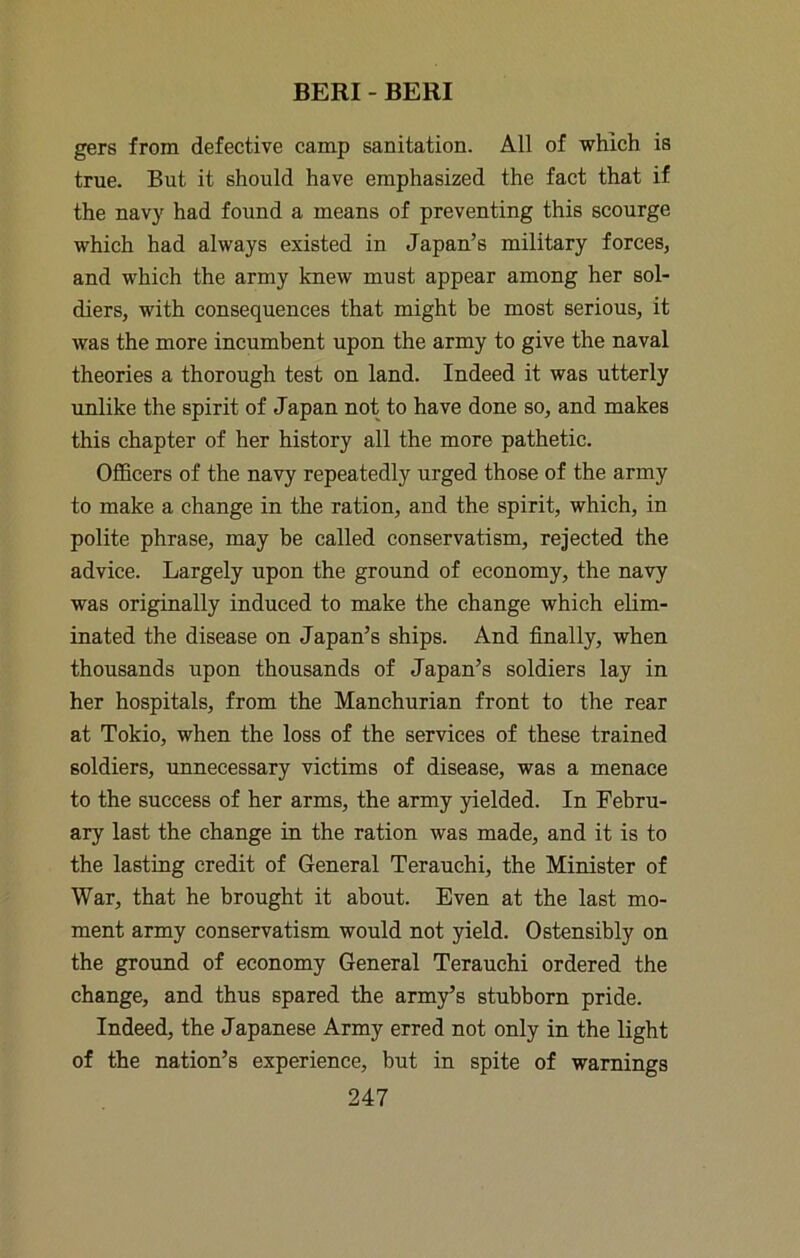 gers from defective camp sanitation. All of which is true. But it should have emphasized the fact that if the navy had found a means of preventing this scourge which had always existed in Japan’s military forces, and which the army knew must appear among her sol- diers, with consequences that might be most serious, it was the more incumbent upon the army to give the naval theories a thorough test on land. Indeed it was utterly unlike the spirit of Japan not to have done so, and makes this chapter of her history all the more pathetic. Officers of the navy repeatedly urged those of the army to make a change in the ration, and the spirit, which, in polite phrase, may be called conservatism, rejected the advice. Largely upon the ground of economy, the navy was originally induced to make the change which elim- inated the disease on Japan’s ships. And finally, when thousands upon thousands of Japan’s soldiers lay in her hospitals, from the Manchurian front to the rear at Tokio, when the loss of the services of these trained soldiers, unnecessary victims of disease, was a menace to the success of her arms, the army yielded. In Febru- ary last the change in the ration was made, and it is to the lasting credit of General Terauchi, the Minister of War, that he brought it about. Even at the last mo- ment army conservatism would not yield. Ostensibly on the ground of economy General Terauchi ordered the change, and thus spared the army’s stubborn pride. Indeed, the Japanese Army erred not only in the light of the nation’s experience, but in spite of warnings