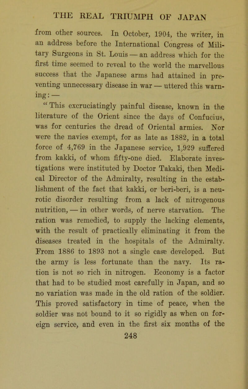 from other sources. In October, 1904, the writer, in an address before the International Congress of Mili- tary Surgeons in St. Louis — an address which for the first time seemed to reveal to the world the marvellous success that the Japanese arms had attained in pre- venting unnecessary disease in war — uttered this warn- ing:— “This excruciatingly painful disease, known in the literature of the Orient since the days of Confucius, was for centuries the dread of Oriental armies. Nor were the navies exempt, for as late as 1882, in a total force of 4,769 in the Japanese service, 1,929 suffered from kakki, of whom fifty-one died. Elaborate inves- tigations were instituted by Doctor Takaki, then Medi- cal Director of the Admiralty, resulting in the estab- lishment of the fact that kakki, or beri-beri, is a neu- rotic disorder resulting from a lack of nitrogenous nutrition, — in other words, of nerve starvation. The ration was remedied, to supply the lacking elements, with the result of practically eliminating it from the diseases treated in the hospitals of the Admiralty. From 1886 to 1893 not a single case developed. But the army is less fortunate than the navy. Its ra- tion is not so rich in nitrogen. Economy is a factor that had to be studied most carefully in Japan, and so no variation was made in the old ration of the soldier. This proved satisfactory in time of peace, when the soldier was not bound to it so rigidly as when on for- eign service, and even in the first six months of the