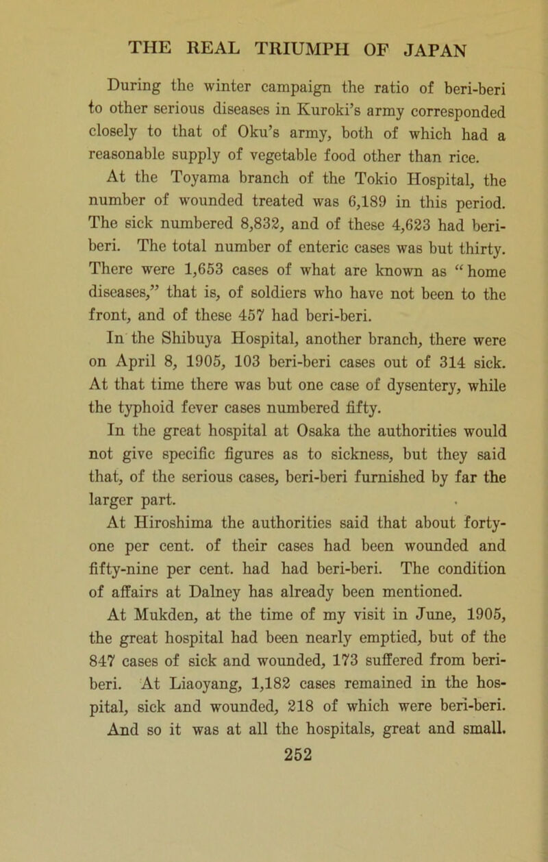 During the winter eampaign the ratio of beri-beri to other serious diseases in Kuroki’s army corresponded closely to that of Oku’s army, both of which had a reasonable supply of vegetable food other than rice. At the Toyama branch of the Tokio Hospital, the number of wounded treated was 6,189 in this period. The sick numbered 8,833, and of these 4,623 had beri- beri. The total number of enteric cases was but thirty. There were 1,653 cases of what are known as “home diseases,” that is, of soldiers who have not been to the front, and of these 457 had beri-beri. In the Shibuya Hospital, another branch, there were on April 8, 1905, 103 beri-beri cases out of 314 sick. At that time there was but one case of dysentery, while the typhoid fever cases numbered fifty. In the great hospital at Osaka the authorities would not give specific figures as to sickness, but they said that, of the serious cases, beri-beri furnished by far the larger part. At Hiroshima the authorities said that about forty- one per cent, of their cases had been wounded and fifty-nine per cent, had had beri-beri. The condition of affairs at Dalney has already been mentioned. At Mukden, at the time of my visit in June, 1905, the great hospital had been nearly emptied, but of the 847 cases of sick and wounded, 173 suffered from beri- beri. At Liaoyang, 1,183 cases remained in the hos- pital, sick and wounded, 218 of which were beri-beri. And so it was at all the hospitals, great and small.