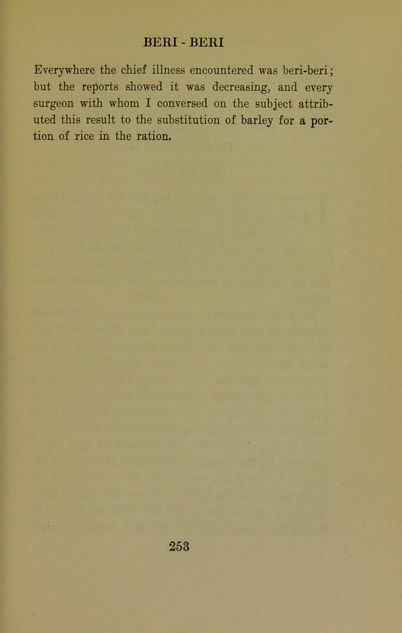 Everywhere the chief illness encountered was beri-beri; but the reports showed it was decreasing, and every surgeon with whom I conversed on the subject attrib- uted this result to the substitution of barley for a por- tion of rice in the ration.