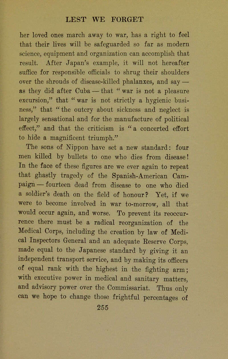 her loved ones march away to war, has a right to feel that their lives will be safeguarded so far as modern science, equipment and organization can accomplish that result. After Japan’s example, it will not hereafter suffice for responsible officials to shrug their shoulders over the shrouds of disease-killed phalanxes, and say — as they did after Cuba — that “war is not a pleasure excursion,” that “war is not strictly a hygienic busi- ness,” that “the outcry about sickness and neglect is largely sensational and for the manufacture of political effect,” and that the criticism is “a concerted effort to hide a magnificent triumph.” The sons of Nippon have set a new standard: four men killed by bullets to one who dies from disease! In the face of these figures are we ever again to repeat that ghastly tragedy of the Spanish-American Cam- paign — fourteen dead from disease to one who died a soldier’s death on the field of honour? Yet, if we were to become involved in war to-morrow, all that would occur again, and worse. To prevent its reoccur- rence there must be a radical reorganization of the Medical Corps, including the creation by law of Medi- cal Inspectors General and an adequate Reserve Corps, made equal to the Japanese standard by giving it an independent transport service, and by making its officers of equal rank with the highest in the fighting arm; with executive power in medical and sanitary matters, and advisory power over the Commissariat. Thus only can we hope to change those frightful percentages of
