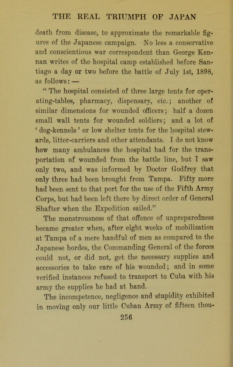 death from disease, to approximate the remarkable fig- ures of the Japanese campaign. No less a conservative and conscientious war correspondent than George Ken- nan writes of the hospital camp established before San- tiago a day or two before the battle of July 1st, 1898, as follows: — “ The hospital consisted of three large tents for oper- ating-tables, pharmacy, dispensary, etc.; another of similar dimensions for wounded officers; half a dozen small wall tents for wounded soldiers; and a lot of ‘ dog-kennels ’ or low shelter tents for the hospital stew- ards, litter-carriers and other attendants. I do not know how many ambulances the hospital had for the trans- portation of wounded from the battle line, but I saw only two, and was informed by Doctor Godfrey that only three had been brought from Tampa. Fifty more had been sent to that port for the use of the Fifth Army Corps, but had been left there by direct order of General Shafter when the Expedition sailed.” The monstrousness of that offence of unpreparedness became greater when, after eight weeks of mobilization at Tampa of a mere handful of men as compared to the Japanese hordes, the Commanding General of the forces could not, or did not, get the necessary supplies and accessories to take care of his wounded; and in some verified instances refused to transport to Cuba with his army the supplies he had at hand. The incompetence, negligence and stupidity exhibited in moving only our little Cuban Army of fifteen thou-