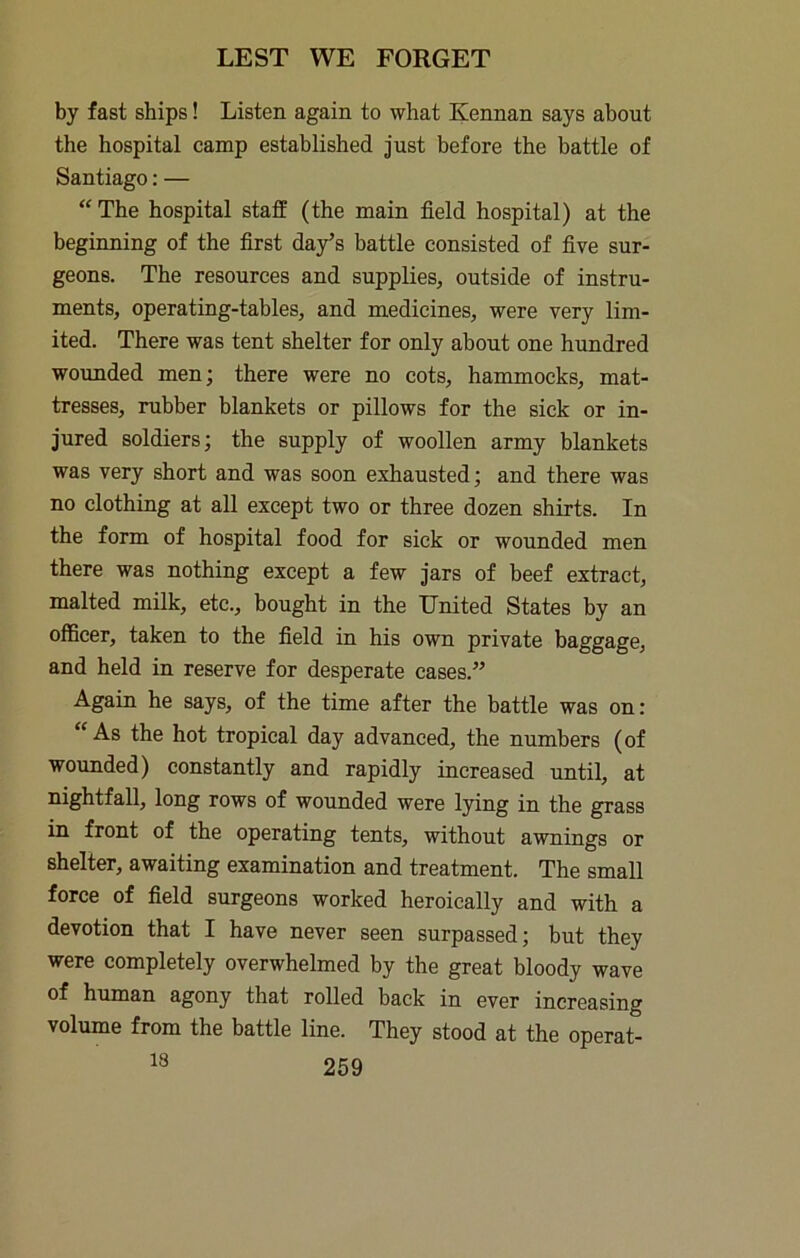 by fast ships! Listen again to what Kennan says about the hospital camp established just before the battle of Santiago: — The hospital staff (the main field hospital) at the beginning of the first day’s battle consisted of five sur- geons. The resources and supplies, outside of instru- ments, operating-tables, and medicines, were very lim- ited. There was tent shelter for only about one hundred woimded men; there were no cots, hammocks, mat- tresses, rubber blankets or pillows for the sick or in- jured soldiers; the supply of woollen army blankets was very short and was soon exhausted; and there was no clothing at all except two or three dozen shirts. In the form of hospital food for sick or wounded men there was nothing except a few jars of beef extract, malted milk, etc., bought in the United States by an officer, taken to the field in his own private baggage, and held in reserve for desperate cases.” Again he says, of the time after the battle was on: ^ As the hot tropical day advanced, the numbers (of wounded) constantly and rapidly increased until, at nightfall, long rows of wounded were lying in the grass in front of the operating tents, without awnings or shelter, awaiting examination and treatment. The small force of field surgeons worked heroically and with a devotion that I have never seen surpassed; but they were completely overwhelmed by the great bloody wave of human agony that rolled back in ever increasing volume from the battle line. They stood at the operat-