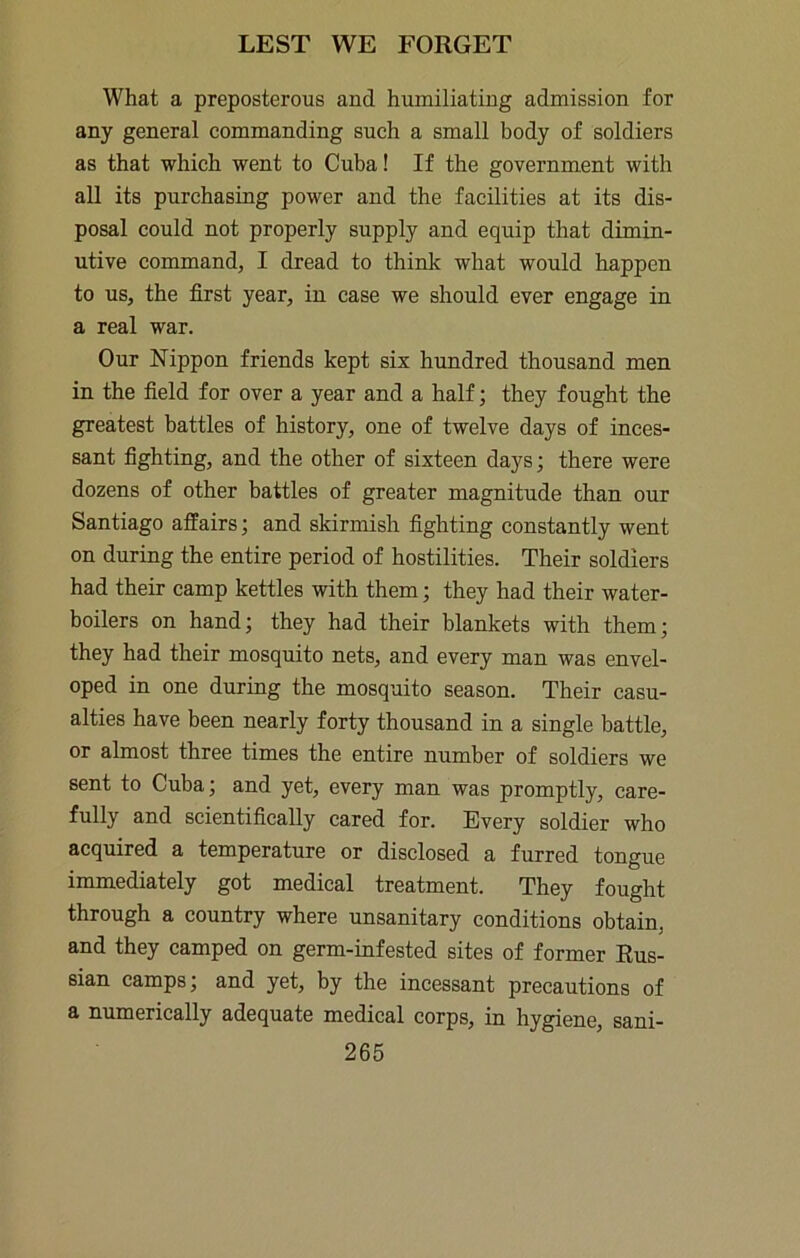 What a preposterous and humiliating admission for any general commanding such a small body of soldiers as that which went to Cuba! If the government with aU its purchasing power and the facilities at its dis- posal could not properly supply and equip that dimin- utive command, I dread to think what would happen to us, the first year, in case we should ever engage in a real war. Our Nippon friends kept six hundred thousand men in the field for over a year and a half; they fought the greatest battles of history, one of twelve days of inces- sant fighting, and the other of sixteen days; there were dozens of other battles of greater magnitude than our Santiago affairs; and skirmish fighting constantly went on during the entire period of hostilities. Their soldiers had their camp kettles with them; they had their water- boilers on hand; they had their blankets with them; they had their mosquito nets, and every man was envel- oped in one during the mosquito season. Their casu- alties have been nearly forty thousand in a single battle, or almost three times the entire number of soldiers we sent to Cuba; and yet, every man was promptly, care- fully and scientifically cared for. Every soldier who acquired a temperature or disclosed a furred tongue immediately got medical treatment. They fought through a country where unsanitary conditions obtain, and they camped on germ-infested sites of former Rus- sian camps; and yet, by the incessant precautions of a numerically adequate medical corps, in hygiene, sani-