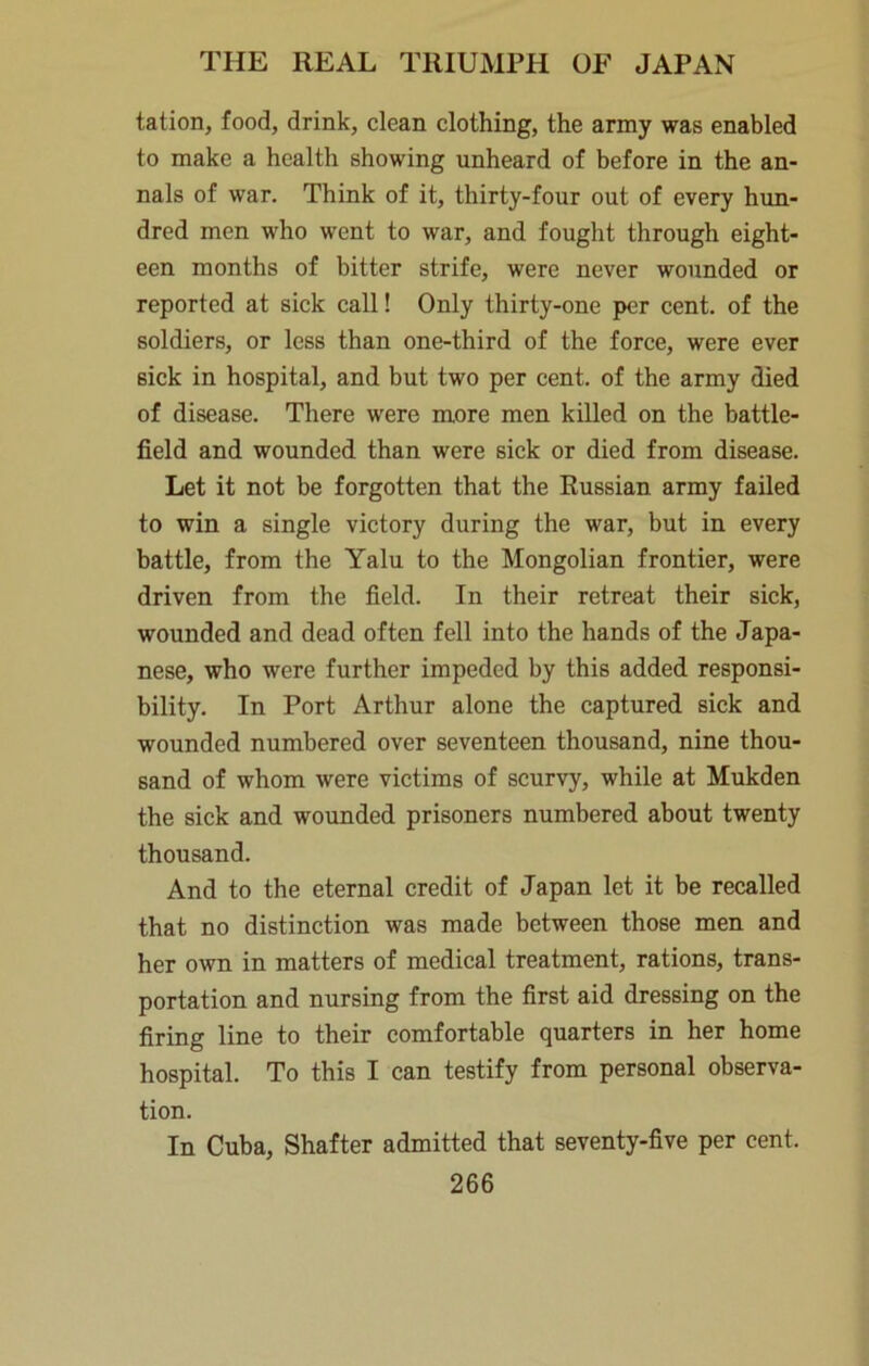 tation, food, drink, clean clothing, the army was enabled to make a health showing unheard of before in the an- nals of war. Think of it, thirty-four out of every hun- dred men who went to war, and fought through eight- een months of bitter strife, were never wounded or reported at sick call! Only thirty-one per cent, of the soldiers, or less than one-third of the force, were ever sick in hospital, and but two per cent, of the army died of disease. There were more men killed on the battle- field and wounded than were sick or died from disease. Let it not be forgotten that the Russian army failed to win a single victory during the war, but in every battle, from the Yalu to the Mongolian frontier, were driven from the field. In their retreat their sick, wounded and dead often fell into the hands of the Japa- nese, who were further impeded by this added responsi- bility. In Port Arthur alone the captured sick and wounded numbered over seventeen thousand, nine thou- sand of whom were victims of scurvy, while at Mukden the sick and wounded prisoners numbered about twenty thousand. And to the eternal credit of Japan let it be recalled that no distinction was made between those men and her own in matters of medical treatment, rations, trans- portation and nursing from the first aid dressing on the firing line to their comfortable quarters in her home hospital. To this I can testify from personal observa- tion. In Cuba, Shafter admitted that seventy-five per cent.