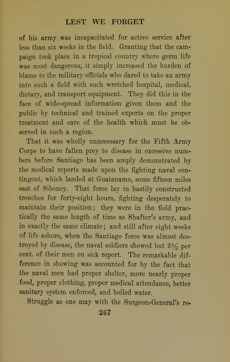 of his army was incapacitated for active service after less than six weeks in the field. Granting that the cam- paign took place in a tropical country where germ life was most dangerous, it simply increased the burden of blame to the military officials who dared to take an army into such a field with such wretched hospital, medical, dietary, and transport equipment. They did this in the face of wide-spread information given them and the public by technical and trained experts on the proper treatment and care of the health which must be ob- served in such a region. That it was wholly unnecessary for the Fifth Army Corps to have fallen prey to disease in excessive num- bers before Santiago has been amply demonstrated by the medical reports made upon the fighting naval con- tingent, which landed at Guatanamo, some fifteen miles east of Siboney. That force lay in hastily constructed trenches for forty-eight hours, fighting desperately to maintain their position; they were in the field prac- tically the same length of time as Shatter’s army, and in exactly the same climate; and still after eight weeks of life ashore, when the Santiago force was almost des- troyed by disease, the naval soldiers showed but 21/2 per cent, of their men on sick report. The remarkable dif- ference in showing was accounted for by the fact that the naval men had proper shelter, more nearly proper food, proper clothing, proper medical attendance, better sanitary system enforced, and boiled water. Struggle as one may with the Surgeon-General’s re-