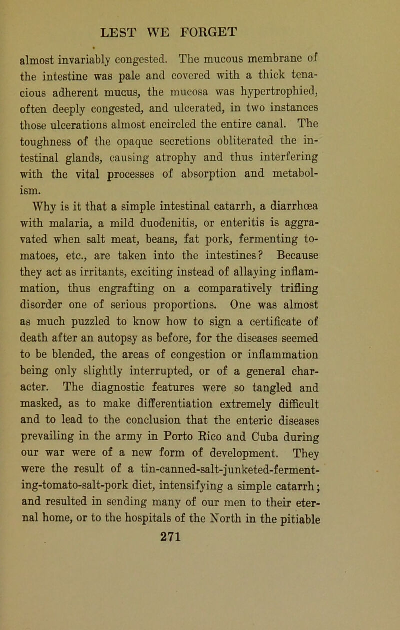 almost invariably congested. The mucous membrane of the intestine was pale and covered with a thick tena- cious adherent mucus, the mucosa was hypertrophied, often deeply congested, and ulcerated, in two instances those ulcerations almost encircled the entire canal. The toughness of the opaque secretions obliterated the in- testinal glands, causing atrophy and thus interfering with the vital processes of absorption and metabol- ism. Why is it that a simple intestinal catarrh, a diarrhoea with malaria, a mild duodenitis, or enteritis is aggra- vated when salt meat, beans, fat pork, fermenting to- matoes, etc., are taken into the intestines? Because they act as irritants, exciting instead of allaying inflam- mation, thus engrafting on a comparatively trifling disorder one of serious proportions. One was almost as much puzzled to know how to sign a certiflcate of death after an autopsy as before, for the diseases seemed to be blended, the areas of congestion or inflammation being only slightly interrupted, or of a general char- acter. The diagnostic features were so tangled and masked, as to make differentiation extremely difficult and to lead to the conclusion that the enteric diseases prevailing in the army in Porto Eico and Cuba during our war were of a new form of development. They were the result of a tin-eanned-salt-junketed-ferment- ing-tomato-salt-pork diet, intensifying a simple catarrh; and resulted in sending many of our men to their eter- nal home, or to the hospitals of the North in the pitiable