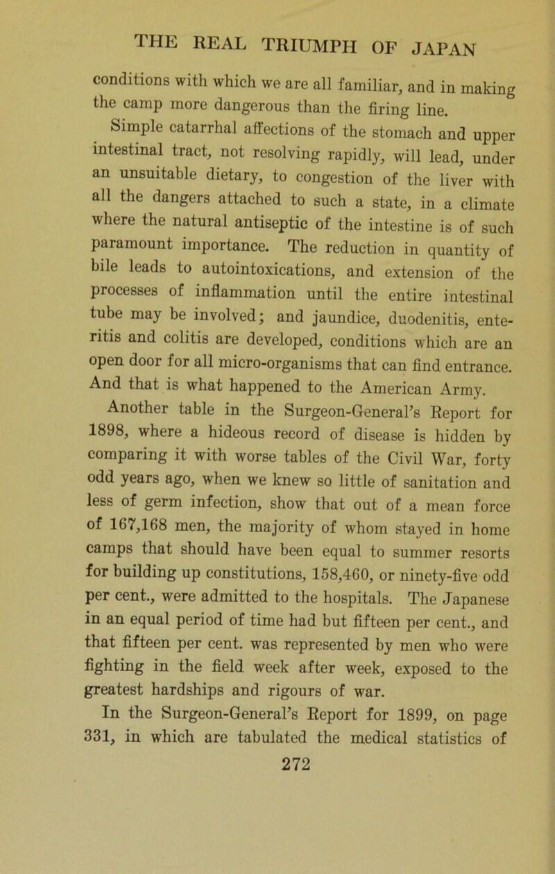 conditions with which we are all familiar, and in making the camp more dangerous than the firing line. Simple catarrhal affections of the stomach and upper intestinal tract, not resolving rapidly, will lead, under an unsuitable dietary, to congestion of the liver with all the dangers attached to such a state, in a climate where the natural antiseptic of the intestine is of such paramount importance. The reduction in quantity of bile leads to autointoxications, and extension of the processes of inflammation until the entire intestinal tube may be involved; and jaundice, duodenitis, ente- ritis and colitis are developed, conditions which are an open door for all micro-organisms that can find entrance. And that is what happened to the American Army. Another table in the Surgeon-General’s Report for 1898, where a hideous record of disease is hidden by comparing it with worse tables of the Civil War, forty odd years ago, when we knew so little of sanitation and less of germ infection, show that out of a mean force of 167,168 men, the majority of whom stayed in home camps that should have been equal to summer resorts for building up constitutions, 158,460, or ninety-five odd per cent., were admitted to the hospitals. The Japanese in an equal period of time had but fifteen per cent., and that fifteen per cent, was represented by men who were fighting in the field week after week, exposed to the greatest hardships and rigours of war. In the Surgeon-General’s Report for 1899, on page 331, in which are tabulated the medical statistics of
