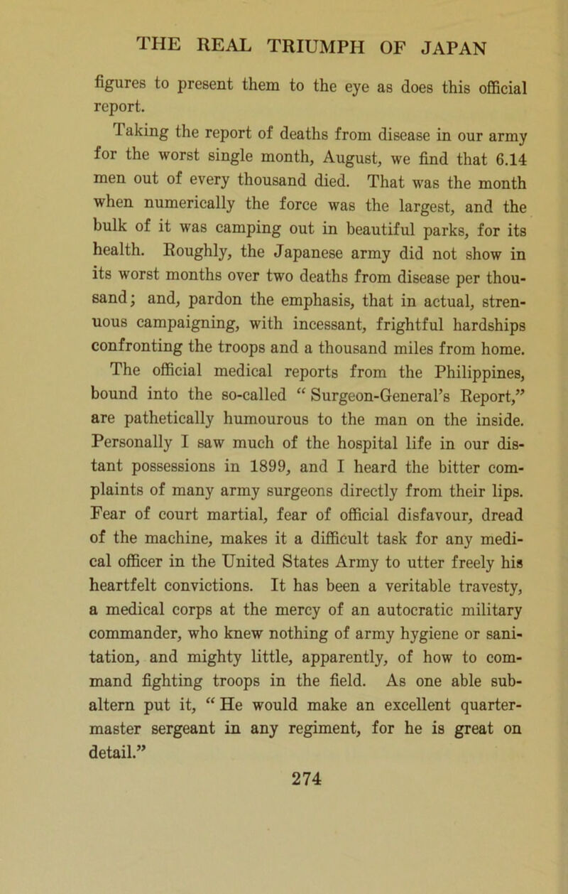 figures to present them to the eye as does this official report. Taking the report of deaths from disease in our army for the worst single month, August, we find that 6.14 men out of every thousand died. That was the month when numerically the force was the largest, and the bulk of it was camping out in beautiful parks, for its health. Roughly, the Japanese army did not show in its worst months over two deaths from disease per thou- sand; and, pardon the emphasis, that in actual, stren- uous campaigning, with incessant, frightful hardships confronting the troops and a thousand miles from home. The official medical reports from the Philippines, bound into the so-called “ Surgeon-General’s Report,” are pathetically humourous to the man on the inside. Personally I saw much of the hospital life in our dis- tant possessions in 1899, and I heard the bitter com- plaints of many army surgeons directly from their lips. Fear of court martial, fear of official disfavour, dread of the machine, makes it a difficult task for any medi- cal officer in the United States Army to utter freely his heartfelt convictions. It has been a veritable travesty, a medical corps at the mercy of an autocratic military commander, who knew nothing of army hygiene or sani- tation, and mighty little, apparently, of how to com- mand fighting troops in the field. As one able sub- altern put it, “ He would make an excellent quarter- master sergeant in any regiment, for he is great on detail.”