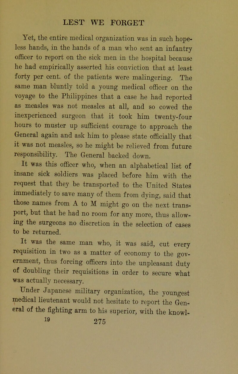 Yet, the entire medical organization was in such hope- less hands, in the hands of a man who sent an infantry officer to report on the sick men in the hospital because he had empirically asserted his conviction that at least forty per cent, of the patients were malingering. The same man bluntly told a young medical officer on the voyage to the Philippines that a case he had reported as measles was not measles at all, and so cowed the inexperienced surgeon that it took him twenty-four hours to muster up sufficient courage to approach the General again and ask him to please state officially that it was not measles, so he might be relieved from future responsibility. The General backed down. It was this officer who, when an alphabetical list of insane sick soldiers was placed before him with the request that they be transported to the United States immediately to save many of them from dying, said that those names from A to M might go on the next trans- port, but that he had no room for any more, thus allow- ing the surgeons no discretion in the selection of cases to be returned. It was the same man who, it was said, cut every requisition in two as a matter of economy to the gov- ernment, thus forcing officers into the unpleasant duty of doubling their requisitions in order to secure what was actually necessary. Under Japanese military organization, the youngest medical lieutenant would not hesitate to report the Gen- eral of the fighting arm to his superior, with the knowl-