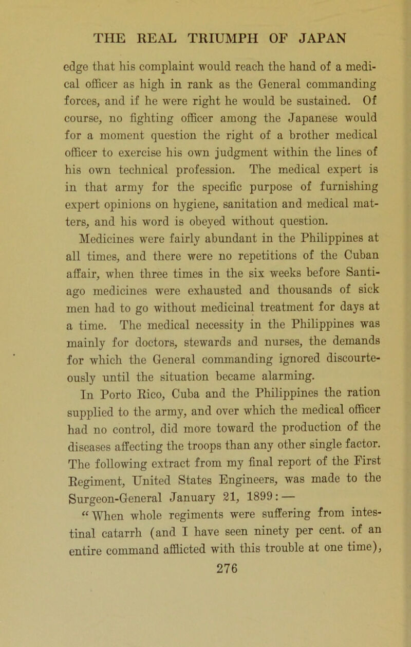 edge that his complaint would reach the hand of a medi- cal officer as high in rank as the General commanding forces, and if he were right he would be sustained. Of course, no fighting officer among the Japanese would for a moment question the right of a brother medical officer to exercise his own judgment within the lines of his own technical profession. The medical expert is in that army for the specific purpose of furnishing expert opinions on hygiene, sanitation and medical mat- ters, and his word is obeyed without question. Medicines were fairly abundant in the Philippines at all times, and there were no repetitions of the Cuban affair, when three times in the six weeks before Santi- ago medicines were exhausted and thousands of sick men had to go without medicinal treatment for days at a time. The medical necessity in the Philippines was mainly for doctors, stewards and nurses, the demands for which the General commanding ignored discourte- ously until the situation became alarming. In Porto Rico, Cuba and the Philippines the ration supplied to the army, and over which the medical officer had no control, did more toward the production of the diseases affecting the troops than any other single factor. The following extract from my final report of the First Regiment, United States Engineers, was made to the Surgeon-General January 21, 1899: — “When whole regiments were suffering from intes- tinal catarrh (and I have seen ninety per cent, of an entire command afflicted with this trouble at one time),