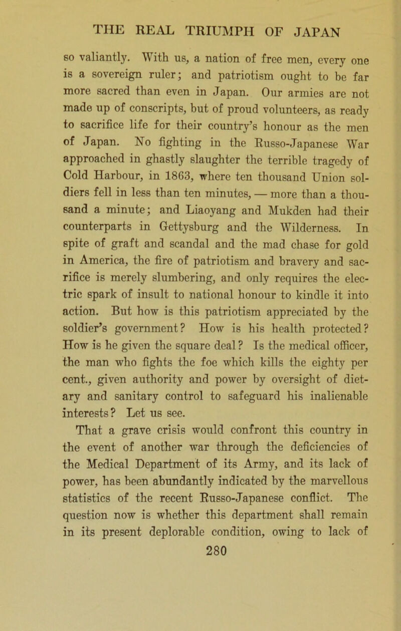 so valiantly. With us, a nation of free men, every one is a sovereign ruler; and patriotism ought to be far more sacred than even in Japan. Our armies are not made up of conscripts, but of proud volunteers, as ready to sacrifice life for their country’s honour as the men of Japan. No fighting in the Russo-Japanese War approached in ghastly slaughter the terrible tragedy of Cold Harbour, in 1863, where ten thousand Union sol- diers fell in less than ten minutes, — more than a thou- sand a minute; and Liaoyang and Mukden had their counterparts in Gettysburg and the Wilderness. In spite of graft and scandal and the mad chase for gold in America, the fire of patriotism and bravery and sac- rifice is merely slumbering, and only requires the elec- tric spark of insult to national honour to kindle it into action. But how is this patriotism appreciated by the soldier’s government? How is his health protected? How is he given the square deal ? Is the medical officer, the man who fights the foe which kills the eighty per cent., given authority and power by oversight of diet- ary and sanitary control to safeguard his inalienable interests? Let us see. That a grave crisis would confront this country in the event of another war through the deficiencies of the Medical Department of its Army, and its lack of power, has been abundantly indicated by the marvellous statistics of the recent Russo-Japanese conflict. The question now is whether this department shall remain in its present deplorable condition, owing to lack of