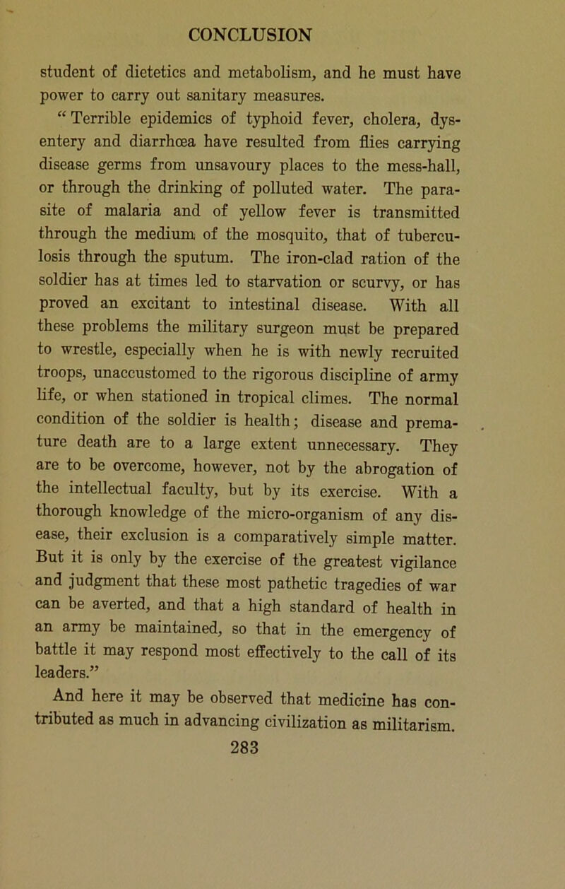 student of dietetics and metabolism, and he must have power to carry out sanitary measures. “ Terrible epidemics of typhoid fever, cholera, dys- entery and diarrhoea have resulted from flies carrying disease germs from unsavoury places to the mess-hall, or through the drinking of polluted water. The para- site of malaria and of yellow fever is transmitted through the medium of the mosquito, that of tubercu- losis through the sputum. The iron-clad ration of the soldier has at times led to starvation or scurvy, or has proved an excitant to intestinal disease. With all these problems the military surgeon must be prepared to wrestle, especially when he is with newly recruited troops, imaccustomed to the rigorous discipline of army life, or when stationed in tropical climes. The normal condition of the soldier is health; disease and prema- ture death are to a large extent unnecessary. They are to be overcome, however, not by the abrogation of the intellectual faculty, but by its exercise. With a thorough knowledge of the micro-organism of any dis- ease, their exclusion is a comparatively simple matter. But it is only by the exercise of the greatest vigilance and judgment that these most pathetic tragedies of war can be averted, and that a high standard of health in an army be maintained, so that in the emergency of battle it may respond most effectively to the call of its leaders.” And here it may be observed that medicine has con- tributed as much in advancing civilization as militarism.