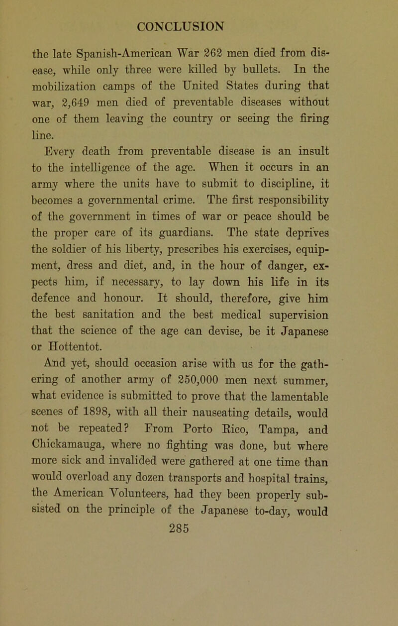 the late Spanish-American War 262 men died from dis- ease, while only three were killed by bullets. In the mobilization camps of the United States during that war, 2,649 men died of preventable diseases without one of them leaving the country or seeing the firing line. Every death from preventable disease is an insult to the intelligence of the age. When it occurs in an army where the units have to submit to discipline, it becomes a governmental crime. The first responsibility of the government in times of war or peace should be the proper care of its guardians. The state deprives the soldier of his liberty, prescribes his exercises, equip- ment, dress and diet, and, in the hour of danger, ex- pects him, if necessary, to lay down his life in its defence and honour. It should, therefore, give him the best sanitation and the best medical supervision that the science of the age can devise, be it Japanese or Hottentot. And yet, should occasion arise with us for the gath- ering of another army of 250,000 men next summer, what evidence is submitted to prove that the lamentable scenes of 1898, with all their nauseating details, would not be repeated? From Porto Eico, Tampa, and Chickamauga, where no fighting was done, but where more sick and invalided were gathered at one time than would overload any dozen transports and hospital trains, the American Volunteers, had they been properly sub- sisted on the principle of the Japanese to-day, would
