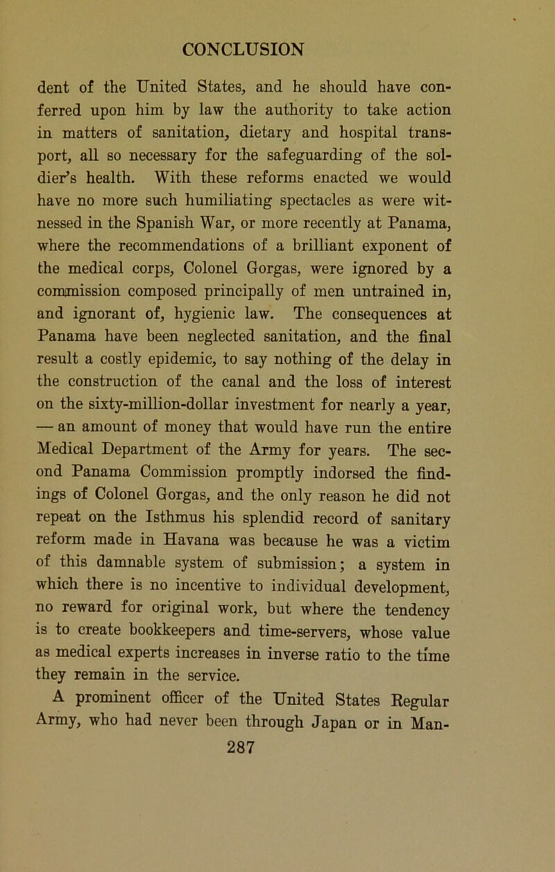 dent of the United States, and he should have con- ferred upon him by law the authority to take action in matters of sanitation, dietary and hospital trans- port, aU so necessary for the safeguarding of the sol- dier’s health. With these reforms enacted we would have no more such humiliating spectacles as were wit- nessed in the Spanish War, or more recently at Panama, where the recommendations of a brilliant exponent of the medical corps. Colonel Gorgas, were ignored by a comjmission composed principally of men untrained in, and ignorant of, hygienic law. The consequences at Panama have been neglected sanitation, and the final result a costly epidemic, to say nothing of the delay in the construction of the canal and the loss of interest on the sixty-million-dollar investment for nearly a year, — an amount of money that would have run the entire Medical Department of the Army for years. The sec- ond Panama Commission promptly indorsed the find- ings of Colonel Gorgas, and the only reason he did not repeat on the Isthmus his splendid record of sanitary reform made in Havana was because he was a victim of this damnable system of submission; a system in which there is no incentive to individual development, no reward for original work, but where the tendency is to create bookkeepers and time-servers, whose value as medical experts increases in inverse ratio to the time they remain in the service. A prominent officer of the United States Eegular Army, who had never been through Japan or in Man-