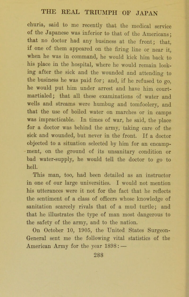churia, said to me recently that the medical service of the Japanese was inferior to that of the Americans; that no doctor had any business at the front; that, if one of them appeared on the firing line or near it, when he was in command, he would kick him back to his place in the hospital, where he would remain look- ing after the sick and the wounded and attending to the business he was paid for; and, if he refused to go, he would put him under arrest and have him court- martialed; that all these examinations of water and wells and streams were humbug and tomfoolery, and that the use of boiled water on marches or in camps was impracticable. In times of war, he said, the place for a doctor was behind the army, taking care of the sick and wounded, but never in the front. If a doctor objected to a situation selected by him for an encamp- ment, on the ground of its unsanitary condition or bad water-supply, he would tell the doctor to go to hell. This man, too, had been detailed as an instructor in one of our large universities. I would not mention his utterances were it not for the fact that he reflects the sentiment of a class of officers whose knowledge of sanitation scarcely rivals that of a mud turtle; and that he illustrates the type of man most dangerous to the safety of the army, and to the nation. On October 10, 1905, the United States Surgeon- General sent me the following vital statistics of the American Army for the year 1898: —