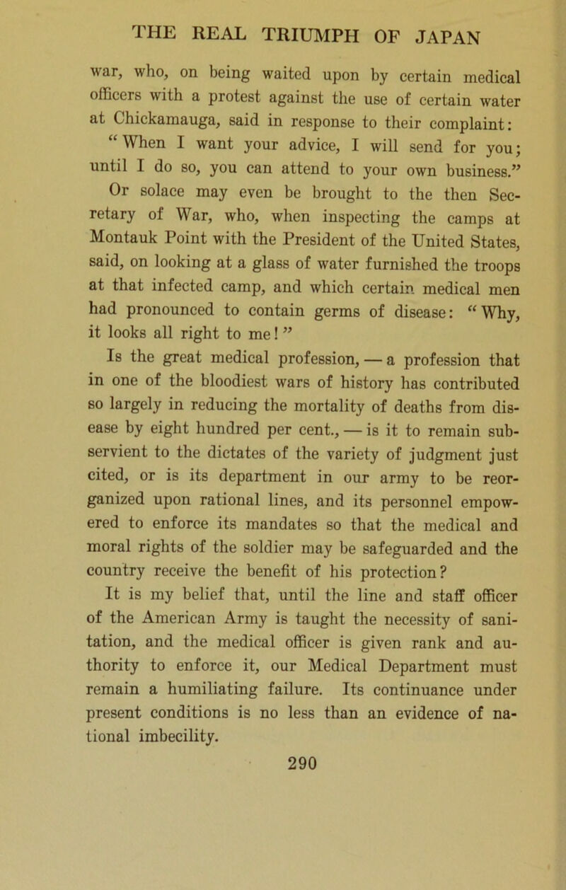 war, who, on being waited upon by certain medical officers with a protest against the use of certain water at Chickamauga, said in response to their complaint: “When I want your advice, I will send for you; until I do so, you can attend to your own business.” Or solace may even be brought to the then Sec- retary of War, who, when inspecting the camps at Montauk Point with the President of the United States, said, on looking at a glass of water furnished the troops at that infected camp, and which certain medical men had pronounced to contain germs of disease: “Why, it looks all right to me! ” Is the great medical profession, — a profession that in one of the bloodiest wars of history has contributed so largely in reducing the mortality of deaths from dis- ease by eight hundred per cent., — is it to remain sub- servient to the dictates of the variety of judgment just cited, or is its department in our army to be reor- ganized upon rational lines, and its personnel empow- ered to enforce its mandates so that the medical and moral rights of the soldier may be safeguarded and the country receive the benefit of his protection? It is my belief that, until the line and staff officer of the American Army is taught the necessity of sani- tation, and the medical officer is given rank and au- thority to enforce it, our Medical Department must remain a humiliating failure. Its continuance under present conditions is no less than an evidence of na- tional imbecility.