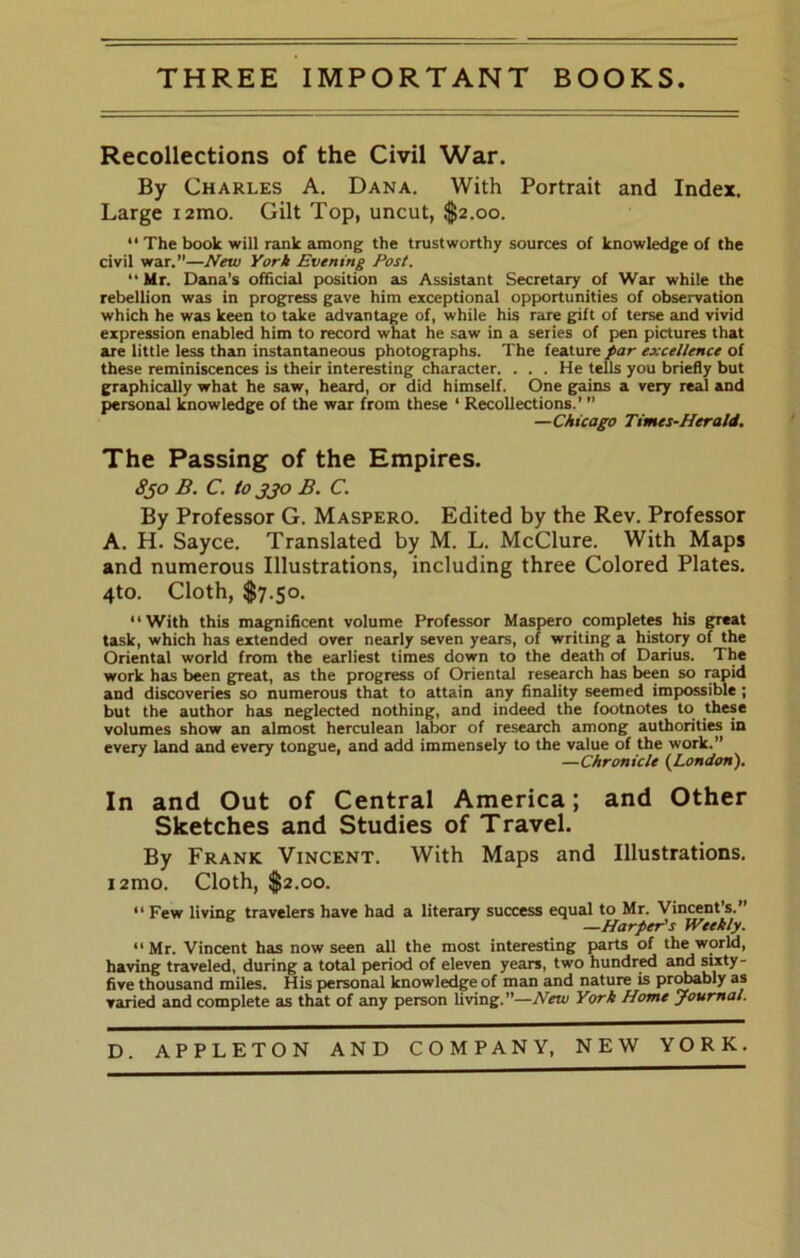 THREE IMPORTANT BOOKS. Recollections of the Civil War. By Charles A. Dana. With Portrait and Index. Large lamo. Gilt Top, uncut, $2.00.  The book will rank among the trustworthy sources of knowledge of the civil war.”—New York Evening Post.  Mr. Dana’s official position as Assistant Secretary of War while the rebellion was in progress gave him exceptional opportunities of observation which he was keen to take advantage of, while his rare gift of terse and vivid expression enabled him to record what he saw in a series of pen pictures that are little less than instantaneous photographs. The feature par excellence of these reminiscences is their interesting character. . . . He tells you briefly but graphically what he saw, heard, or did himself. One gains a very real and personal knowledge of the war from these ' Recollections.’ ” —Chicago Times-Herald. The Passing of the Empires. 830 B. C. to jjo B. C. By Professor G. Maspero. Edited by the Rev. Professor A. H. Sayce. Translated by M. L. McClure. With Maps and numerous Illustrations, including three Colored Plates. 4to. Cloth, $7.50. “With this magnificent volume Professor Maspero completes his great task, which has extended over nearly seven years, of writing a history of the Oriental world from the earliest times down to the death of Darius. The work has been great, as the progress of Oriental research has been so rapid and discoveries so numerous that to attain any finality seemed impossible; but the author has neglected nothing, and indeed the footnotes to these volumes show an almost herculean labor of research among authorities in every land and every tongue, and add immensely to the value of the work.” —Chronicle (London). In and Out of Central America; and Other Sketches and Studies of Travel. By Frank Vincent. With Maps and Illustrations. i2mo. Cloth, $2.00. “ Few living travelers have had a literary success equal to Mr. Vincent’s.” ^ —Harper's Weekly. Mr. Vincent has now seen all the most interesting parts of the world, having traveled, during a total period of eleven years, two hundrrf and sixty- five thousand miles. His personal knowledge of man and nature is probably as varied and complete as that of any person living.”—New York Home Journal.