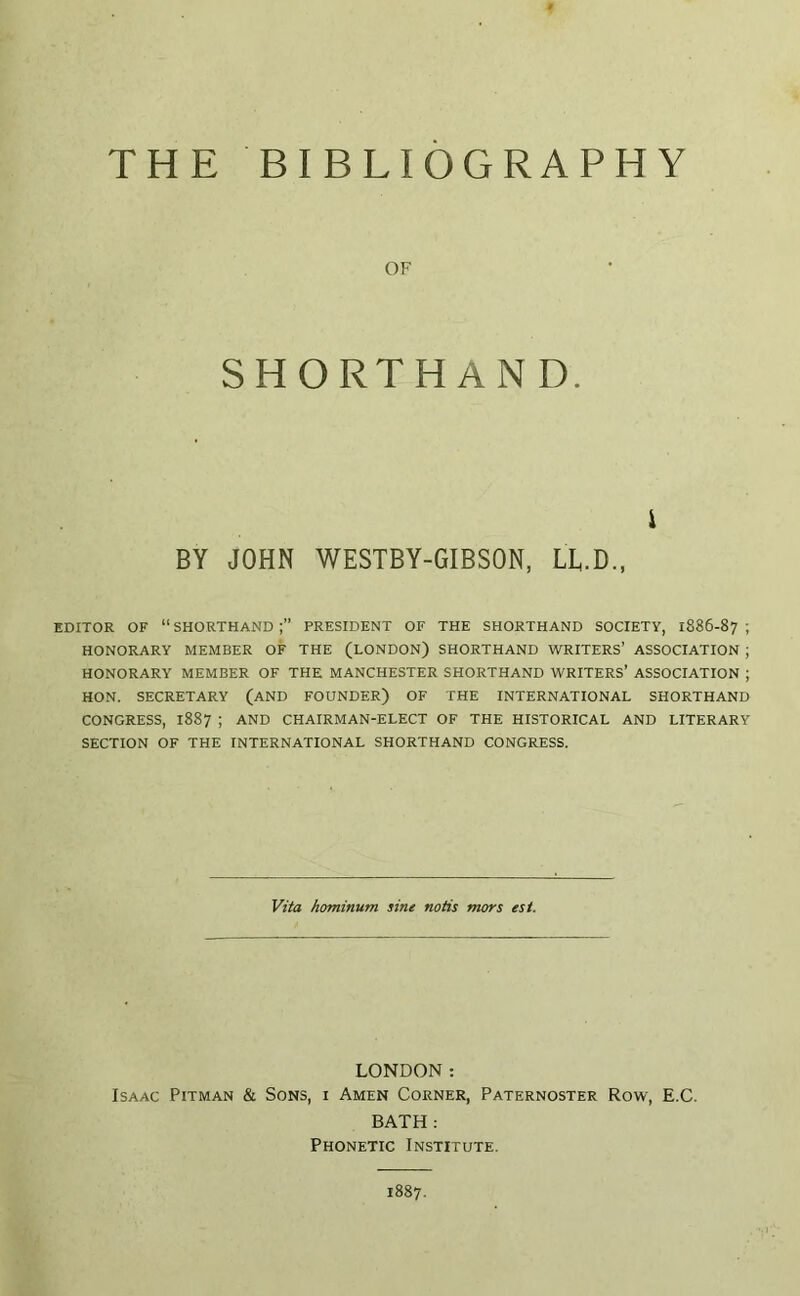 THE BIBLIOGRAPHY OF SHORTHAND. i BY JOHN WESTBY-GIBSON, LL.D., EDITOR OF “ SHORTHAND PRESIDENT OF THE SHORTHAND SOCIETY, 1886-87 ; HONORARY MEMBER OF THE (LONDON) SHORTHAND WRITERS’ ASSOCIATION ; HONORARY MEMBER OF THE MANCHESTER SHORTHAND WRITERS’ ASSOCIATION ; HON. SECRETARY (AND FOUNDER) OF THE INTERNATIONAL SHORTHAND CONGRESS, 1887 ; AND CHAIRMAN-ELECT OF THE HISTORICAL AND LITERARY SECTION OF THE INTERNATIONAL SHORTHAND CONGRESS. Vita hominum sine notis mors est. LONDON: Isaac Pitman & Sons, i Amen Corner, Paternoster Row, E.C. BATH : Phonetic Institute. 1887.