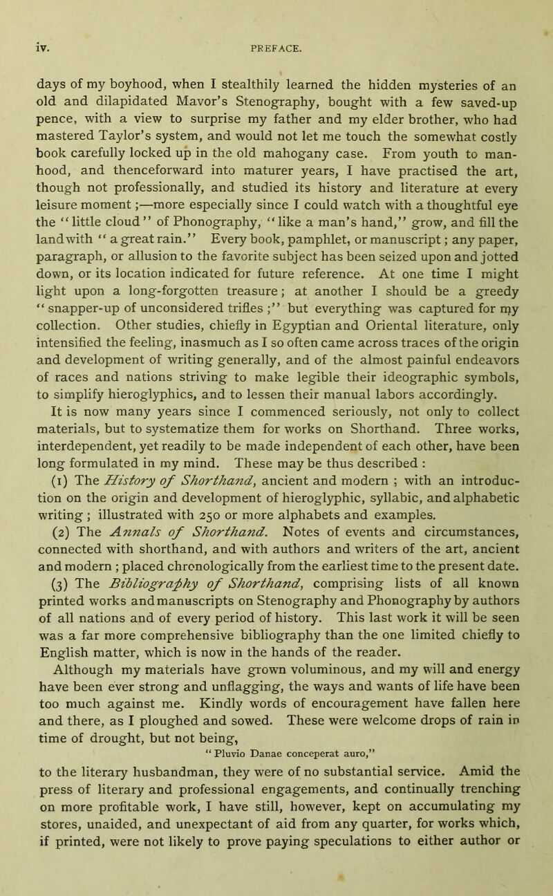 days of my boyhood, when I stealthily learned the hidden mysteries of an old and dilapidated Mavor’s Stenography, bought with a few saved-up pence, with a view to surprise my father and my elder brother, who had mastered Taylor’s system, and would not let me touch the somewhat costly book carefully locked up in the old mahogany case. From youth to man- hood, and thenceforward into maturer years, I have practised the art, though not professionally, and studied its history and literature at every leisure moment;—more especially since I could watch with a thoughtful eye the “little cloud ’’ of Phonography, “ like a man’s hand,’’ grow, and fill the land with “ a great rain.’’ Every book, pamphlet, or manuscript; any paper, paragraph, or allusion to the favorite subject has been seized upon and jotted down, or its location indicated for future reference. At one time I might light upon a long-forgotten treasure; at another I should be a greedy “ snapper-up of unconsidered trifles ;’’ but everything was captured for njy collection. Other studies, chiefly in Egyptian and Oriental literature, only intensified the feeling, inasmuch as I so often came across traces of the origin and development of writing generally, and of the almost painful endeavors of races and nations striving to make legible their ideographic symbols, to simplify hieroglyphics, and to lessen their manual labors accordingly. It is now many years since I commenced seriously, not only to collect materials, but to systematize them for works on Shorthand. Three works, interdependent, yet readily to be made independent of each other, have been long formulated in my mind. These may be thus described ; (1) The History of Shorthand, ancient and modern ; with an introduc- tion on the origin and development of hieroglyphic, syllabic, and alphabetic writing ; illustrated with 250 or more alphabets and examples. (2) The Annals of Shorthand. Notes of events and circumstances, connected with shorthand, and with authors and writers of the art, ancient and modern ; placed chronologically from the earliest time to the present date. (3) The Bibliograj>hy of Shorthand, comprising lists of all known printed works and manuscripts on Stenography and Phonography by authors of all nations and of every period of history. This last work it will be seen was a far more comprehensive bibliography than the one limited chiefly to English matter, which is now in the hands of the reader. Although my materials have grown voluminous, and my will and energy have been ever strong and unflagging, the ways and wants of life have been too much against me. Kindly words of encouragement have fallen here and there, as I ploughed and sowed. These were welcome drops of rain in time of drought, but not being, “ Pluvio Danae conceperat auro/* to the literary husbandman, they were of no substantial service. Amid the press of literary and professional engagements, and continually trenching on more profitable work, I have still, however, kept on accumulating my stores, unaided, and unexpectant of aid from any quarter, for works which, if printed, were not likely to prove paying speculations to either author or