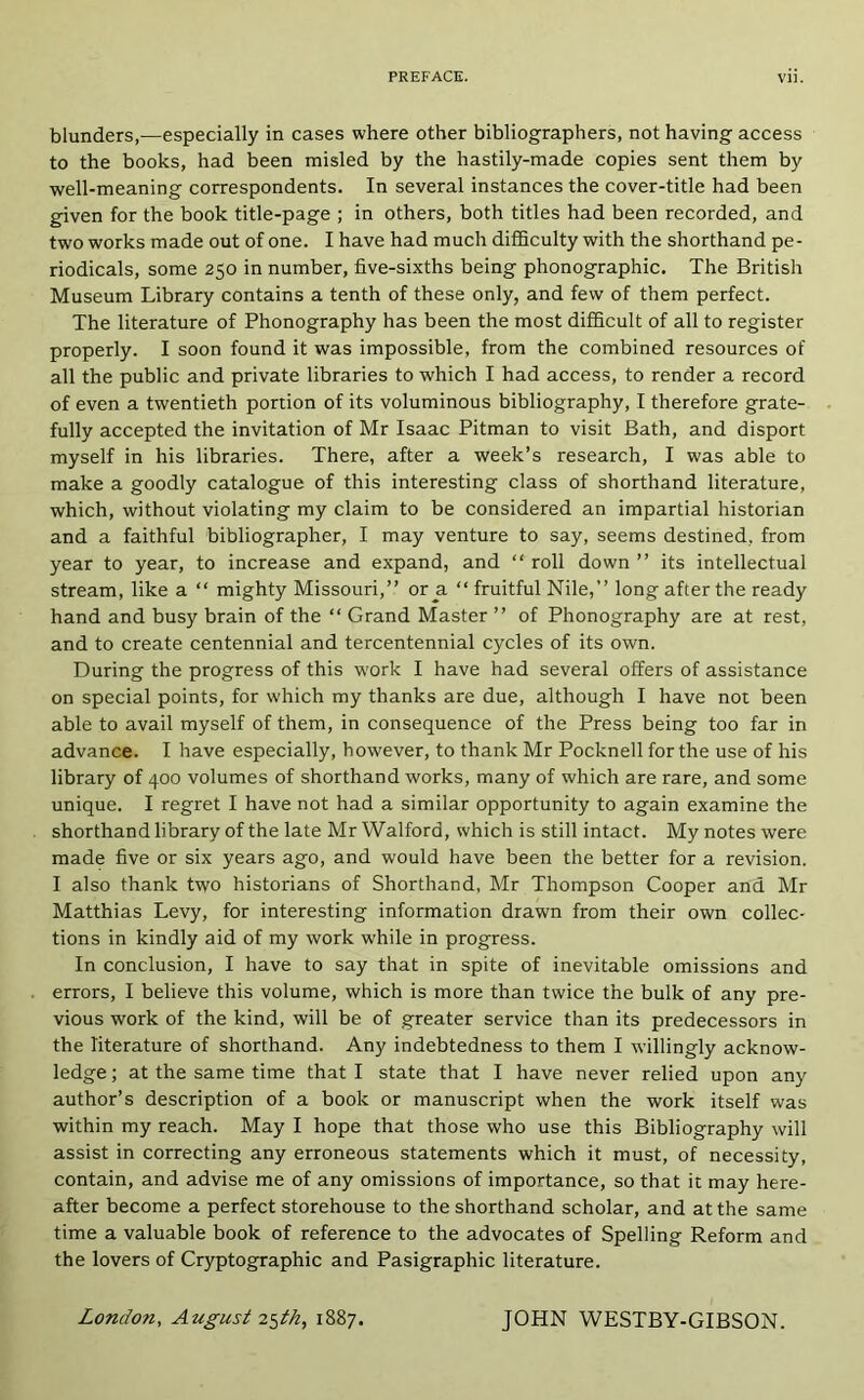 blunders,—especially in cases where other bibliographers, not having access to the books, had been misled by the hastily-made copies sent them by well-meaning correspondents. In several instances the cover-title had been given for the book title-page ; in others, both titles had been recorded, and two works made out of one. I have had much difficulty with the shorthand pe- riodicals, some 250 in number, five-sixths being phonographic. The British Museum Library contains a tenth of these only, and few of them perfect. The literature of Phonography has been the most difficult of all to register properly. I soon found it was impossible, from the combined resources of all the public and private libraries to which I had access, to render a record of even a twentieth portion of its voluminous bibliography, I therefore grate- fully accepted the invitation of Mr Isaac Pitman to visit Bath, and disport myself in his libraries. There, after a week’s research, I was able to make a goodly catalogue of this interesting class of shorthand literature, which, without violating my claim to be considered an impartial historian and a faithful bibliographer, I may venture to say, seems destined, from year to year, to increase and expand, and “ roll down ” its intellectual stream, like a “ mighty Missouri,” or a “ fruitful Nile,” long after the ready hand and busy brain of the ‘‘ Grand Master ” of Phonography are at rest, and to create centennial and tercentennial cycles of its own. During the progress of this work I have had several offers of assistance on special points, for which my thanks are due, although I have not been able to avail myself of them, in consequence of the Press being too far in advance. I have especially, however, to thank Mr Pocknell for the use of his library of 400 volumes of shorthand works, many of which are rare, and some unique. I regret I have not had a similar opportunity to again examine the shorthand library of the late Mr Walford, which is still intact. My notes were made five or six years ago, and would have been the better for a revision. I also thank two historians of Shorthand, Mr Thompson Cooper and Mr Matthias Levy, for interesting information drawn from their own collec- tions in kindly aid of my work while in progress. In conclusion, I have to say that in spite of inevitable omissions and errors, I believe this volume, which is more than twice the bulk of any pre- vious work of the kind, will be of greater service than its predecessors in the literature of shorthand. Any indebtedness to them I willingly acknow- ledge ; at the same time that I state that I have never relied upon any author’s description of a book or manuscript when the work itself was within my reach. May I hope that those who use this Bibliography will assist in correcting any erroneous statements which it must, of necessity, contain, and advise me of any omissions of importance, so that it may here- after become a perfect storehouse to the shorthand scholar, and at the same time a valuable book of reference to the advocates of Spelling Reform and the lovers of Cryptographic and Pasigraphic literature. London, August 2^th, 1887. JOHN WESTBY-GIBSON.