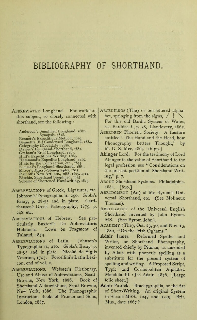 BIBLIOGRAPHY OF SHORTHAND. Abbreviated Longhand. For works on this subject, so closely connected with shorthand, see the following : Anderson’s Simplified Longhand, 1882. ,, Synopsis, 1878. Bennett’s Expeditious Method, 1829. Bennett’s (E.) Condensed Longhand, 1884. Celegraphy (Rochdale), 1886. Davies’s Longhand-Shorthand, 1887. Graham’s Brief Longhand, 1857. Hall’s Expeditious Writing, 1864. Hammond’s Expedite Longhand, 1855. Hints for the Contraction, etc., 1874. KimmeTs Longhand Shorthand, 1883. flavor’s Macro-Stenography, 1813. Ratcliff’s New Art, etc., 1688, 1695, 1711. Ritchie, Shorthand Simplified, 1875. Scheme of Shortened Handwriting, 1875. Abbreviations of Greek, Ligatures, etc. Johnson’s Typographia, ii., 290. Gibbs’s Essay, p. 28-55 and in plate. Gard- thausen’s Greek Palaeography, 1879, p. 248, etc. Abbreviations of Hebrew. See par- ticularly Buxtorf’s De Abbreviaturis Hebraicis. Lowe on Fragment of Talmud, 1879- Abbreviations of Latin. Johnson’s Typographia ii., 210. Gibbs’s Essay, p. 28-55 in plate. Nicolai de Siglis Veterum, 1703. Forcellini’s Latin Lexi- con, end of vol. 2. Abbreviations. Webster’s Dictionary. Use and Abuse of Abbreviations, Scott- Browne, New York, 1886. Book of Shorthand Abbreviations, Scott Browne, New York, 1886. The Phonographic Instruction Books of Pitman and Sons, London, 1887. Abcedilros (The) or ten-lettered alpha- bet, springing from the signs, / | \ For this old Bardic System of Wales, see Barddas, i., p. 38, Llandovery, 1862. Aberdeen Phonetic Society. A Lecture entitled “ The Hand and the Head, how Phonography betters Thought,” by M. G. S. Mee, 1865 [16 pp.] Abinger Lord. For the testimony of Lord Abinger to the value of Shorthand to the legal profession, see “ Considerations on the present position of Shorthand Writ- ing,” p. 7. About Shorthand Systems. Philadelphia. 1884. [8vo.] Abridgment (An) of Mr Byrom’s Uni- versal Shorthand, etc. (See Molineux Thomas). Abridgment of the Universal English Shorthand invented by John Byrom. MS. (See Byrom John). Academy (The), Oct. 23, 30, and Nov. 13, 1880, “ On the Irish Oghams.” Adair James. Reformed Speller and Writer, or Shorthand Phonography, invented chiefly by Pitman, as amended by Adair, with phonetic spelling as a substitute for the present system of spelling and writing. A Proposed Script, Typic and Cosmopolitan Alphabet. Mendota, 111. : Jas. Adair. 1876. [Large folio sheet.] Adair Patrick. Brachygraphia, or the Art of Short-Writing. An original System in Sloane MSS., 1247 and 1249. Brit. Mus., date 1667 ?