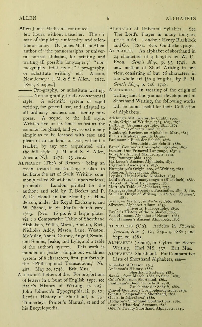 Allen James ^Madison—continued. few hours, without a teacher. The cli- max o/ simplicity, uniformity, and scien- tific accuracy. By James Madison Allen, author of “the pannormalpha, or univer- sal normal alphabet, for printing and writing all possible languages;” “nor- mo-graphy, brief style ; ” “ pro-graphy, or substitute writing,” etc. Ancora, New Jersey : J. M. & S. S. Allen. 1872. [8vo., 8 pages.] Pro-graphy, or substitute writing. Normo-graphy, brief or consonantal style. A scientific system of rapid writing, for general use, and adapted to all ordinary business and literary pur- poses. A sequel to the full style. Written five or six times as fast as the common longhand, and yet so extremely simple as to be learned with ease and pleasure in an hour or two, without a teacher, by any one acquainted with the full style. J. M. and S. S. Allen, Ancora, N.J. 1872. 25 cents. Alphabet (The) of Reason : being an essay toward constructing a plan to facilitate the art of Swift Writing, com- monly called Short-hand ; upon rational principles. London, printed for the author : and sold by T. Becket and P. A. De Hondt, in the Strand ; C. Hen- derson, under the Royal Exchange, and W. Nichol, in St. Paul’s church yard, 1763. [8vo. 16 pp. & 2 large plates, viz. : a Comparative Table of Shorthand Alphabets, Willis, Mawd, Shelton, Rich, Nicholas, Addy, Mason, Lane, Weston, McAulay, Annet, Gurney, Angell, Swaine and Simms, Jeake, and Lyle, and a table of the author’s system. This work is ; founded on Jeake’s simple but worthless system of 8 characters, first put forth in the “ Philosophical Transactions,” No. 487. May 20, 1748. Brit. Mus.] Alphabet, Letters of the. For proportions of letters in a fount of English type, see Astle’s History of Writing, p. 225 ; John Johnson’s Typographia, ii., p. 30 ; Lewis’s History of Shorthand, p. 55 ; Timperley’s Printer's Manual, at end of j his Encyclopedia. | ' Alphabet of Universal Syllables. See The Lord’s Prayer in many tongues, price IS. 6d. London : Henry Blacklock and Co. [1884. 8vo. On the last page.] Alphabets. An alphabet of shorthand in 24 characters of 4 lengths by W. C., Exon. Gent’s Mag., p. 55, 1748. A new method of Short Writing in one view, consisting of but 26 characters in the whole art [in 3 lengths] by P. M. Gent.’s Mag., p. 246, 1748. Alphabets. In treating of the origin of writing and the gradual development of Shorthand Writing, the following works will be found useful for their Collection of Alphabets : Adelung’s ISIithridates, by Crabb, 1800. Astle, Origin of Writing, 1784, 1803, 1876. Ballhom, Grainmatography, 1844, 1861. Bible (The) of every Land, i860. Edinburgh Review, on Alphabets, Mar., 1819. Evans’s Alphabet and its Origin. Faulmann’s Buch der Schrift, 1878. ,, Geschichte der Schrift, 1880. Fauvel Gouraud’s Cosmophonography, 1850. Forster, One Primeval Language, 1851-4. Forsyth’s Ancient Manuscripts, 1872. Fry, Pantographia, 1799. Harkness’s Ancient Alphabets, 1837. Higgins’s Anacalypsis, 1836. Humphreys’s Origin, etc., of Writing, 1853. Johnson, Typographia, 1824. Lepsius, Linguistische Alphabet, 1855. Lord’s Prayer in many tongues (Blacklock), 1884. !Marcel, Study of Languages, 1869. Morton’s Table of Alphabets, 1759. Palmographical Society’s Facsimiles, 1873-8, etc. St Clair, Origin of Writing, in Modern Thought^ 1880. Sayce, on Writing, in Nature^ Feb., 1880. Silvestre, Alphabet Album. 1843. ,, Universal Pala?ography, 1850. Taylor’s History of the Alphabet, 1880. Van Helmont, Alphabet of Nature, 1667. Von Hammer’s Ancient Alphabets, 1806. Alphabets (On). Articles in Phonetic Journal, Aug. 5, 12 ; Sept. 9, 1882 ; and Sept. 29, 1883. Alphabets (Some), or Cyfres for Secret i Writing. Harl. MS., 537. Brit. Mus. Alphabets, Shorthand. For Comparative Lists of Shorthand Alphabets, see— Alphabet of Reason, 1763. Anderson’s History, 1882. ,, Shorthand Systems, 1883. Razaar^ from March, 1882, to Sept., 1883. Coles’s Shortest Shorthand, 1864. Faulmann’s Buch der Schrift, 1878. ., Geschichte der Schrift, 1880. Fauvel-Gouraud’s Cosmophonography, 1850. Guest’s Compendious Shorthand, 1882. ! Guest, in Shorthand^ 1882. ! Hodgson’s Shorthand Contractions, 1780. ! Lewis’s Historical Account, 1816. I Odell’s Twenty Shorthand Alphabets, 1845.