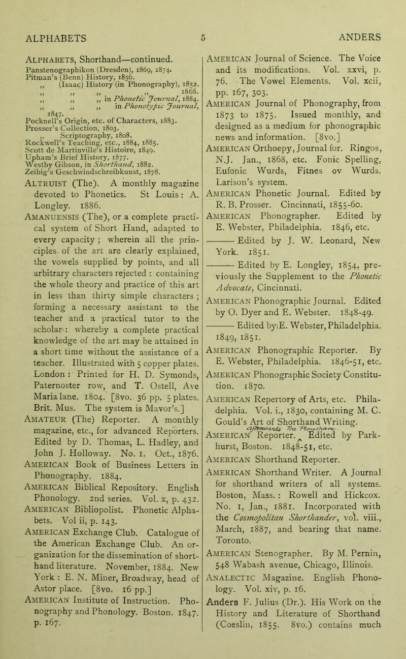 Alphabets, Shorthand—continued. Panstenographikon (Dresden), 1869, 1874. Pitman’s (Benn) History, 1856. „ (Isaac) History (in Phonography), 1852. „ „ „ „ 1868. ,, ,, ,, in Phonetic Journal^ 1884. ,, ,, ,, in Pho7iotypic Journal^ 1847. Pocknell's Origin, etc. of Characters, 1883. Prosser’s Collection, 1803. ,, Scriptography, 1808. Rockwell’s Teaching, etc., 1884, 1885. .Scott de Hartinville’s Histoire, 1849. Uphara’s Brief History, 1877. Westby Gibson, in Shorthand, 1882. Zeibig’s Geschwindschreibkunst, 1878. Altruist (The). A monthly magazine devoted to Phonetics. St Louis: A. Longley. 1886. Amanuensis (The), or a complete practi- cal system of Short Hand, adapted to every capacity ; wherein all the prin- ciples of the art are clearly e.vplained, the vowels supplied by points, and all arbitrary characters rejected : containing the whole theory and practice of this art in less than thirty simple characters ; forming a necessary assistant to the teacher and a practical tutor to the scholar : whereby a complete practical knowledge of the art may be attained in a short time without the assistance of a teacher. Illustrated with 5 copper plates. London : Printed for H. D. Symonds, Paternoster row, and T. Ostell, Ave Maria lane. 1804. [8vo. 36 pp. 5 plates. Brit. Mus. The system is Mavor’s.] Amateur (The) Reporter. A monthly magazine, etc., for advanced Reporters. Edited by D. Thomas, L. Hadley, and John J. Holloway. No. i. Oct., 1876. American Book of Business Letters in Phonography. 1884. American Biblical Repository. English Phonology. 2nd series. Vol. x, p. 432. American Bibliopolist. Phonetic Alpha- bets. Vol ii, p. 143. American Exchange Club. Catalogue of the American Exchange Club. An or- ganization for the dissemination of short- hand literature. November, 1884. New \ork : E. N. Miner, Broadway, head of Astor place. [8vo. 16 pp.] American Institute of Instruction. Pho- nography and Phonology. Boston. 1847. p. 167. American Journal of Science. The Voice and its modifications. Vol. xxvi, p. 76. The Vowel Elements. Vol. xcii, pp. 167, 303. American Journal of Phonography, from 1873 to 1875. Issued monthly, and designed as a medium for phonographic news and information. [8vo.] American Orthoepy, Journal for. Ringos, N.J. Jan., 1868, etc. Fonic Spelling, Eufonic Wurds, Fitnes ov Wurds. Larison’s system. American Phonetic Journal. Edited by R. B. Prosser. Cincinnati, 1855-60. American Phonographer. Edited by E. Webster, Philadelphia. 1846, etc. Edited by J. W. Leonard, New York. 1851. Edited by E. Longley, 1854, pre- viously the Supplement to the Phonetic Advocate, Cincinnati. American Phonographic Journal. Edited by O. Dyer and E. Webster. 1848-49. Edited byiE. Webster, Philadelphia. 1849, 1851. American Phonographic Reporter. By E. Webster, Philadelphia. 1846-51, etc. American Phonographic Society Constitu- tion. 1870. American Repertory of Arts, etc. Phila- delphia. Vol. i., 1830, containing M. C. Gould’s Art of Shorthand Writing. American Reporter. ^ Edited by Park- hurst, Boston. 1848-51, etc. American Shorthand Reporter. American Shorthand Writer. A Journal for shorthand writers of all systems. Boston, Mass. : Rowell and Hickcox. No. l, Jan., 1881. Incorporated with the Cosmopolitan Shorthander, vol viii., March, 1887, and bearing that name. Toronto. American Stenographer. By M. Pernin, 548 Wabash avenue, Chicago, Illinois. Analectic Magazine. English Phono- logy. Vol. xiv, p. 16. Anders F. Julius (Dr.). His Work on the History and Literature of Shorthand (Coeslin, 1855. 8vo.) contains much