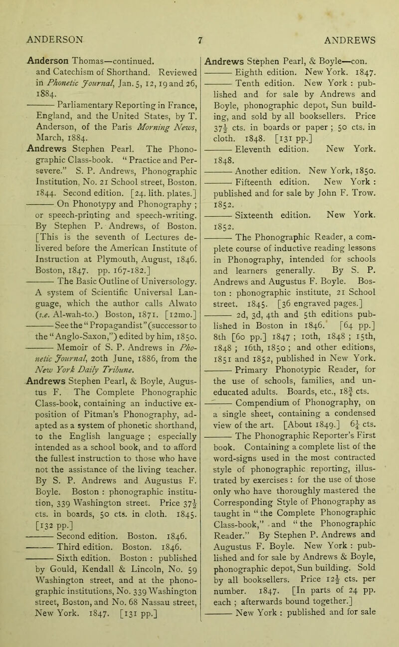 Anderson Thomas—continued. and Catechism of Shorthand. Reviewed in Phonetic Journal^ Jan. 5, 12, 19 and 26, 1884. Parliamentary Reporting in France, England, and the United States, by T. Anderson, of the Paris Morning News, March, 1884. Andrews Stephen Pearl. The Phono- graphic Class-book. “ Practice and Per- severe.” S. P. Andrews, Phonographic Institution, No. 21 School street, Boston. 1844. Second edition. [24. lith. plates.] On Phonotypy and Phonography ; or speech-printing and speech-writing. By Stephen P. Andrews, of Boston. [This is the seventh of Lectures de- livered before the American Institute of Instruction at Plymouth, August, 1846. Boston, 1847. pp. 167-182.] The Basic Outline of Universology. A system of Scientific Universal Lan- guage, which the author calls Alwato Q.e. Al-wah-to.) Boston, 1871. [i2mo.] See the “ Propagandist’’(successor to the “Anglo-Saxon,”) edited by him, 1850. Memoir of S. P. Andrews in Pho- netic Journal, 20th June, 1886, from the New York Daily Tribune. Andrews Stephen Pearl, & Boyle, Augus- tus F. The Complete Phonographic Class-book, containing an inductive ex- position of Pitman’s Phonography, ad- apted as a system of phonetic shorthand, to the English language ; especially intended as a school book, and to afford the fullest instruction to those who have not the assistance of the living teacher. By S. P. Andrews and Augustus F. Boyle. Boston : phonographic institu- tion, 339 Washington street. Price 37J cts. in boards, 50 cts. in cloth. 1845. [132 pp.] Second edition. Boston. 1846. Third edition. Boston. 1846. Sixth edition. Boston : published by Gould, Kendall & Lincoln, No. 59 Washington street, and at the phono- graphic institutions. No. 339 Washington street, Boston, and No. 68 Nassau street. New York. 1847. [131 pp.] Andrews Stephen Pearl, & Boyle—con. Eighth edition. New York. 1847. Tenth edition. New York ; pub- lished and for sale by Andrews and Boyle, phonographic depot. Sun build- ing, and sold by all booksellers. Price 37§ cts. in boards or paper ; 50 cts. in cloth. 1848. [131 PP-] Eleventh edition. New York. 1848. Another edition. New York, 1850. Fifteenth edition. New York : published and for sale by John F. Trow. 1852. Sixteenth edition. New York. 1852. The Phonographic Reader, a com- plete course of inductive reading lessons in Phonography, intended for schools and learners generally. By S. P. Andrews and Augustus F. Boyle. Bos- ton : phonographic institute, 2i School street. 1845. [36 engraved pages.] 2d, 3d, 4th and 5th editions pub- lished in Boston in 1846.' [64 pp.] 8th [60 pp.] 1847 ; loth, 1848 ; 15th, 1848 ; i6th, 1850 ; and other editions, 1851 and 1852, published in New York. Primary Phonot)rpic Reader, for the use of schools, families, and un- educated adults. Boards, etc., i8f cts. Compendium of Phonography, on a single sheet, containing a condensed view of the art. [About 1849.] 6j cts. The Phonographic Reporter’s First book. Containing a complete list of the word-signs used in the most contracted style of phonographic reporting, illus- trated by exercises : for the use of those only who have thoroughly mastered the Corresponding Style of Phonography as taught in “ the Complete Phonographic Class-book,” and “ the Phonographic Reader.” By Stephen P. Andrews and Augustus F. Boyle. New York : pub- lished and for sale by Andrews & Boyle, phonographic depot. Sun building. Sold by all booksellers. Price 12^ cts. per number. 1847. [In parts of 24 pp. each ; afterwards bound together.] New York : published and for sale