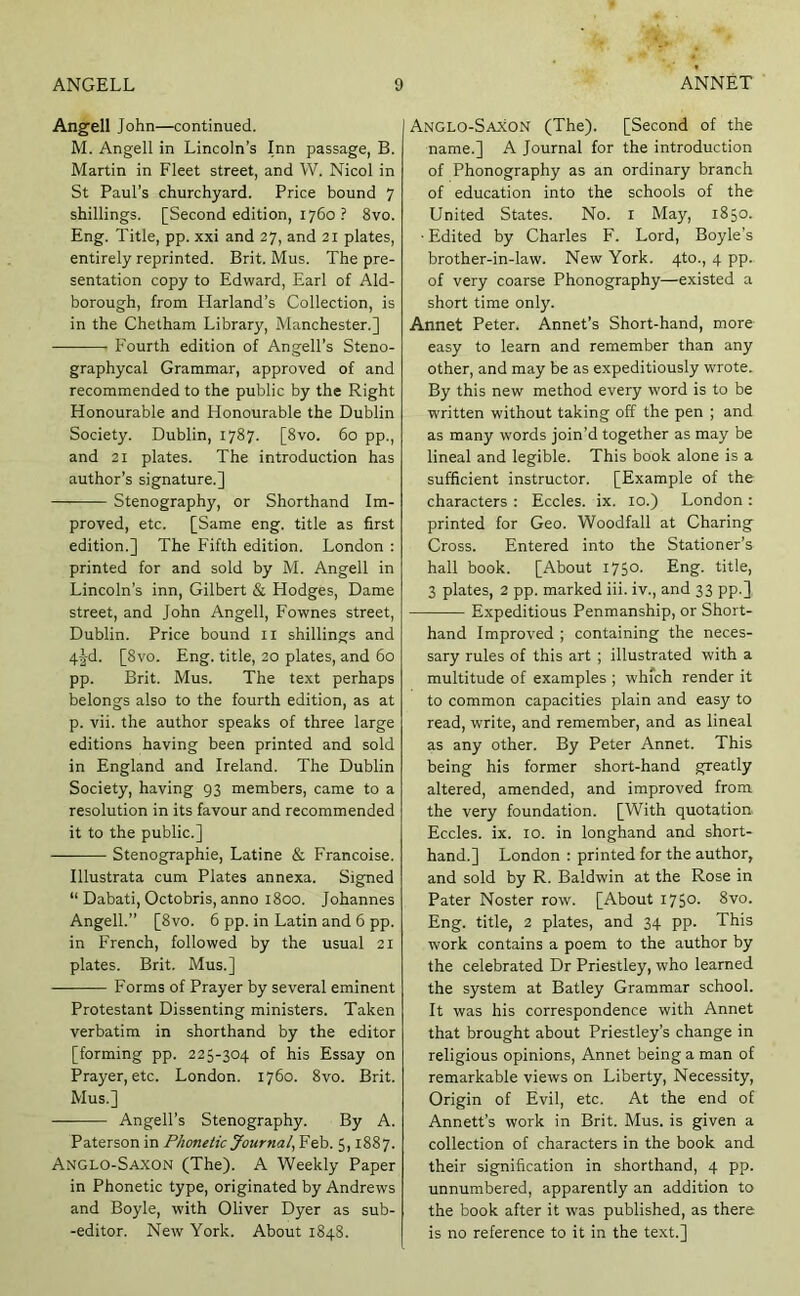 Angell John—continued. M. Angell in Lincoln’s Inn passage, B. Martin in Fleet street, and W. Nicol in St Paul’s churchyard. Price bound 7 shillings. [Second edition, 1760 ? 8vo. Eng. Title, pp. xxi and 27, and 21 plates, entirely reprinted. Brit. Mus. The pre- sentation copy to Edward, Earl of Aid- borough, from Harland’s Collection, is in the Chetham Library, Manchester.] Fourth edition of Angell’s Steno- graphycal Grammar, approved of and recommended to the public by the Right Honourable and Honourable the Dublin Society. Dublin, 1787. [8vo. 60 pp., and 21 plates. The introduction has author’s signature.] Stenography, or Shorthand Im- proved, etc. [Same eng. title as first edition.] The Fifth edition. London : printed for and sold by M. Angell in Lincoln’s inn, Gilbert & Hodges, Dame street, and John Angell, Fownes street, Dublin. Price bound ll shillings and 4jd. [8vo. Eng. title, 20 plates, and 60 pp. Brit. Mus. The text perhaps belongs also to the fourth edition, as at p. vii. the author speaks of three large editions having been printed and sold in England and Ireland. The Dublin Society, having 93 members, came to a resolution in its favour and recommended it to the public.] Stenographic, Latine & Francoise. Illustrata cum Plates annexa. Signed “ Dabati, Octobris, anno 1800. Johannes Angell.” [8vo. 6 pp. in Latin and 6 pp. in French, followed by the usual 21 plates. Brit. Mus.] Forms of Prayer by several eminent Protestant Dissenting ministers. Taken verbatim in shorthand by the editor [forming pp. 225-304 of his Essay on Prayer, etc. London. 1760. 8vo. Brit. Mus.] Angell’s Stenography. By A. Paterson in Phonetic Journal^V 5,1887. Anglo-Saxon (The). A Weekly Paper in Phonetic type, originated by Andrews and Boyle, with Oliver Dyer as sub- -editor. New York. About 1848. I Anglo-Saxon (The). [Second of the name.] A Journal for the introduction of Phonography as an ordinary branch of education into the schools of the United States. No. i May, 1850. ■ Edited by Charles F. Lord, Boyle’s brother-in-law. New York. 410., 4 pp.. of very coarse Phonography—existed a short time only. Annet Peter. Annet’s Short-hand, more easy to learn and remember than any other, and may be as expeditiously wrote. By this new method every word is to be written without taking off the pen ; and as many words join’d together as may be lineal and legible. This book alone is a sufficient instructor. [Example of the characters : Eccles. ix. 10.) London : printed for Geo. Woodfall at Charing Cross. Entered into the Stationer’s hall book. [About 1750. Eng. title, 3 plates, 2 pp. marked iii. iv., and 33 pp.] Expeditious Penmanship, or Short- hand Improved ; containing the neces- sary rules of this art ; illustrated with a multitude of examples ; which render it to common capacities plain and easy to read, write, and remember, and as lineal as any other. By Peter Annet. This being his former short-hand greatly altered, amended, and improved from the very foundation. [With quotation. Eccles. ix. 10. in longhand and short- hand.] London : printed for the author, and sold by R. Baldwin at the Rose in Pater Noster row. [About I75°- 8vo. Eng. title, 2 plates, and 34 pp. This work contains a poem to the author by the celebrated Dr Priestley, who learned the system at Batley Grammar school. It was his correspondence with Annet that brought about Priestley’s change in religious opinions, Annet being a man of remarkable views on Liberty, Necessity, Origin of Evil, etc. At the end of Annett’s work in Brit. Mus. is given a collection of characters in the book and their signification in shorthand, 4 pp. unnumbered, apparently an addition to the book after it was published, as there is no reference to it in the text.]