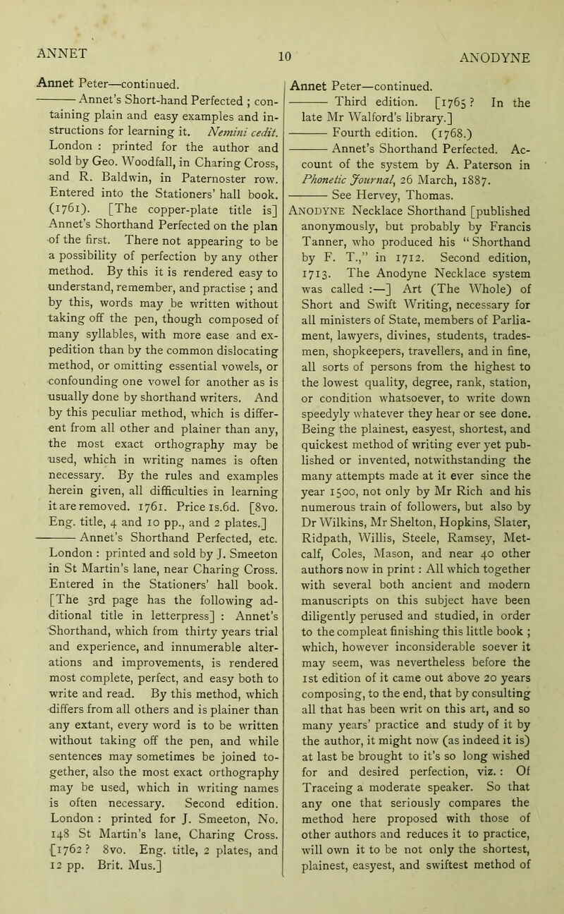 Annet Peter—continued. Annet’s Short-hand Perfected ; con- taining plain and easy examples and in- structions for learning it. Nemini cedit. London : printed for the author and sold by Geo. Woodfall, in Charing Cross, and R. Baldwin, in Paternoster row. Entered into the Stationers’ hall book. (1761). [The copper-plate title is] Annet’s Shorthand Perfected on the plan of the first. There not appearing to be a possibility of perfection by any other method. By this it is rendered easy to understand, remember, and practise ; and by this, words may be written without taking off the pen, though composed of many syllables, with more ease and ex- pedition than by the common dislocating method, or omitting essential vowels, or confounding one vowel for another as is usually done by shorthand writers. And by this peculiar method, which is differ- ent from all other and plainer than any, the most exact orthography may be used, which in writing names is often necessary. By the rules and examples herein given, all difficulties in learning it are removed. 1761. Price is.fid. [8vo. Eng. title, 4 and 10 pp., and 2 plates.] — Annet’s Shorthand Perfected, etc. London : printed and sold by J. Smeeton in St Martin’s lane, near Charing Cross. Entered in the Stationers’ hall book. [The 3rd page has the following ad- ditional title in letterpress] : Annet’s Shorthand, which from thirty years trial and experience, and innumerable alter- ations and improvements, is rendered most complete, perfect, and easy both to write and read. By this method, which differs from all others and is plainer than any extant, every word is to be written without taking off the pen, and while sentences may sometimes be joined to- gether, also the most exact orthography may be used, which in writing names is often necessary. Second edition. London : printed for J. Smeeton, No. 148 St Martin’s lane. Charing Cross. £1762 ? 8vo. Eng. title, 2 plates, and 12 pp. Brit. Mus.] Annet Peter—continued. Third edition. [i7fi5 ? In the late Mr Walford’s library.] Fourth edition. (1768.) Annet’s Shorthand Perfected. Ac- count of the system by A. Paterson in Phonetic Journal, 2fi March, 1887. See Hervey, Thomas. Anodyne Necklace Shorthand [published anonymously, but probably by Francis Tanner, who produced his “Shorthand by F. T.,’’ in 1712. Second edition, 1713. The Anodyne Necklace system w'as called :—] Art (The Whole) of Short and Swift Writing, necessary for all ministers of State, members of Parlia- ment, lawyers, divines, students, trades- men, shopkeepers, travellers, and in fine, all sorts of persons from the highest to the lowest quality, degree, rank, station, or condition whatsoever, to write down speedyly whatever they hear or see done. Being the plainest, easyest, shortest, and quickest method of writing ever yet pub- lished or invented, notwithstanding the many attempts made at it ever since the year 1500, not only by Mr Rich and his numerous train of followers, but also by Dr Wilkins, Mr Shelton, Hopkins, Slater, Ridpath, Willis, Steele, Ramsey, Met- calf, Coles, Mason, and near 40 other authors now in print: All which together with several both ancient and modern manuscripts on this subject have been diligently perused and studied, in order to the compleat finishing this little book ; which, however inconsiderable soever it may seem, was nevertheless before the 1st edition of it came out above 20 years composing, to the end, that by consulting all that has been writ on this art, and so many years’ practice and study of it by the author, it might now (as indeed it is) at last be brought to it’s so long wished for and desired perfection, viz.: Of Traceing a moderate speaker. So that any one that seriously compares the method here proposed with those of other authors and reduces it to practice, will own it to be not only the shortest, plainest, easyest, and swiftest method of