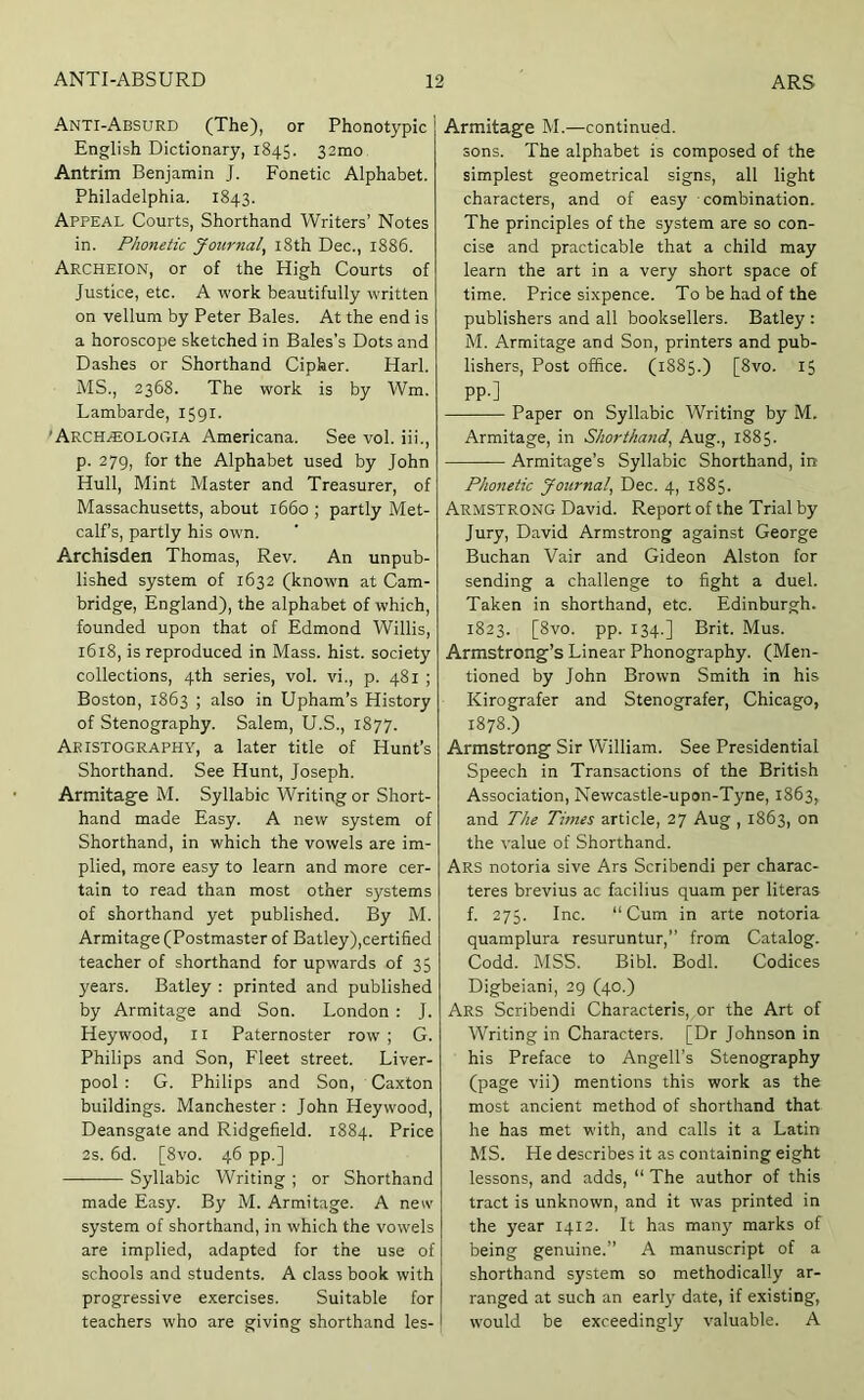 Anti-Absurd (The), or Phonotypic English Dictionary, 1845. 32mo. Antrim Benjamin J. Fonetic Alphabet. Philadelphia. 1843. Appeal Courts, Shorthand Writers’ Notes in. Phonetic Journal, l8th Dec., 1886. Archeion, or of the High Courts of Justice, etc. A work beautifully w'ritten on vellum by Peter Bales. At the end is a horoscope sketched in Bales’s Dots and Dashes or Shorthand Cipher. Harl. MS., 2368. The work is by Wm. Lambarde, 1591. 'Arch^OLOGIA Americana. See vol. iii., p. 279, for the Alphabet used by John Hull, Mint Master and Treasurer, of Massachusetts, about 1660 ; partly Met- calf’s, partly his own. Archisden Thomas, Rev. An unpub- lished system of 1632 (known at Cam- bridge, England), the alphabet of which, founded upon that of Edmond Willis, 1618, is reproduced in Mass. hist, society collections, 4th series, vol. vi., p. 481 ; Boston, 1863 ; also in Upham’s History of Stenography. Salem, U.S., 1877. Aeistography, a later title of Hunt’s Shorthand. See Hunt, Joseph. Armitag'e M. Syllabic Writing or Short- hand made Easy. A new system of Shorthand, in which the vowels are im- plied, more easy to learn and more cer- tain to read than most other systems of shorthand yet published. By M. Armitage (Postmaster of Batley),certified teacher of shorthand for upwards of 35 years. Batley : printed and published by Armitage and Son. London : J. Hey wood, ii Paternoster row ; G. Philips and Son, Fleet street. Liver- pool : G. Philips and Son, Caxton buildings. Manchester: John Hey wood, Deansgate and Ridgefield. 1884. Price 2s. 6d. [8vo. 46 pp.] — Syllabic Writing ; or Shorthand made Easy. By M. Armitage. A new system of shorthand, in which the vowels are implied, adapted for the use of schools and students. A class book with progressive exercises. Suitable for teachers who are giving shorthand les- Armitage M.—continued, sons. The alphabet is composed of the simplest geometrical signs, all light characters, and of easy combination. The principles of the system are so con- cise and practicable that a child may learn the art in a very short space of time. Price sixpence. To be had of the publishers and all booksellers. Batley : M. Armitage and Son, printers and pub- lishers, Post office. (1885.) [8vo. 15 PP-] Paper on Syllabic Writing by M. Armitage, in Shorthand, Aug., 1885. Armitage’s Syllabic Shorthand, in Phonetic Journal, Dec. 4, 1885. Armstrong David. Report of the Trial by Jury, David Armstrong against George Buchan Vair and Gideon Alston for sending a challenge to fight a duel. Taken in shorthand, etc. Edinburgh. 1823. [8vo. pp. 134.] Brit. Mus. Armstrong’s Linear Phonography. (Men- tioned by John Brown Smith in his Kirografer and Stenografer, Chicago, 1878.) Armstrong Sir William. See Presidential Speech in Transactions of the British Association, Newcastle-upon-Tyne, 1863, and The Times article, 27 Aug , 1863, on the value of Shorthand. Ars notoria sive Ars Scribendi per charac- teres brevius ac facilius quam per literas f. 275. Inc. “Cum in arte notoria quamplura resuruntur,’’ from Catalog. Codd. MSS. Bibl. Bodl. Codices Digbeiani, 29 (40.) Ars Scribendi Characteris, or the Art of Writing in Characters. [Dr Johnson in his Preface to Angell’s Stenography (page vii) mentions this work as the most ancient method of shorthand that he has met with, and calls it a Latin MS. He describes it as containing eight lessons, and adds, “ The author of this tract is unknown, and it was printed in the year 1412. It has many marks of being genuine.’’ A manuscript of a shorthand system so methodically ar- ranged at such an earl}' date, if existing, would be exceedingly valuable. A