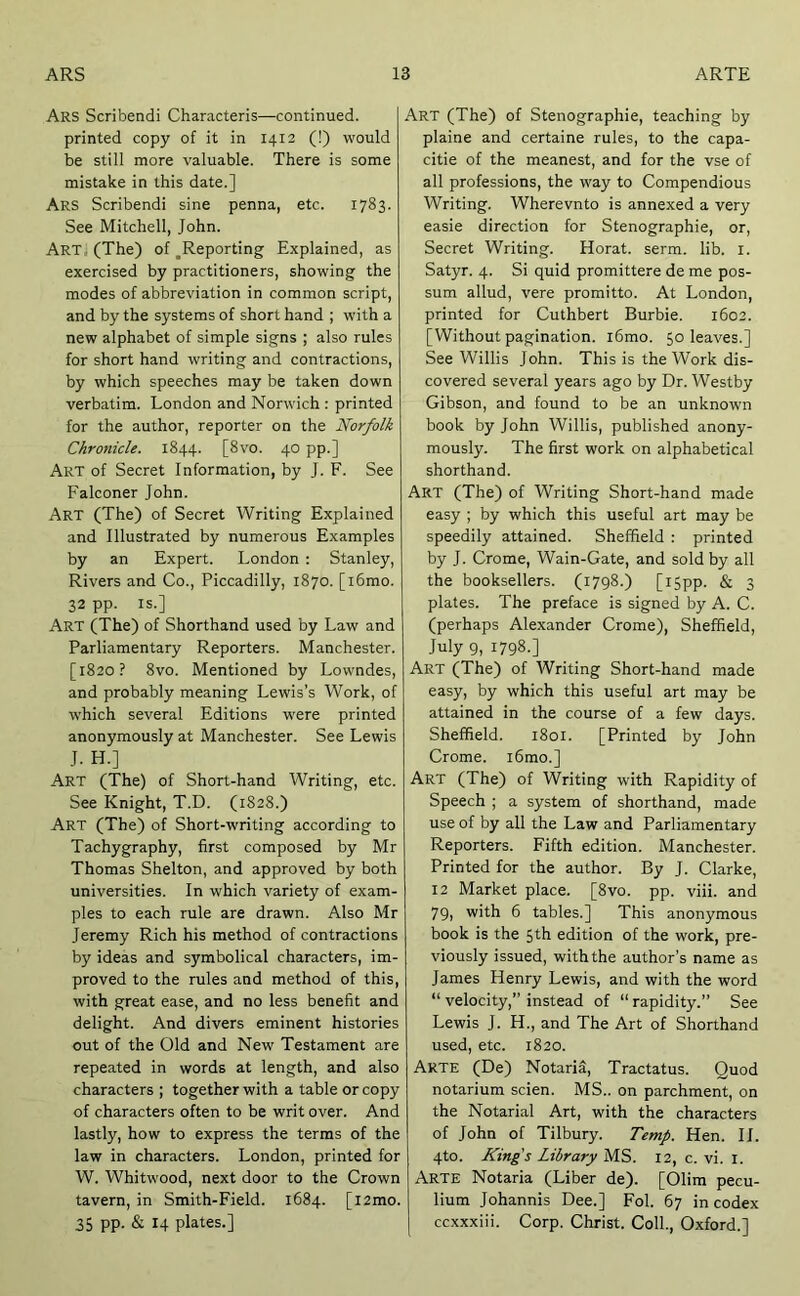 Ars Scribendi Characteris—continued, printed copy of it in 1412 (!) would be still more valuable. There is some mistake in this date.] Ars Scribendi sine penna, etc. 1783. See Mitchell, John. Art, (The) of ^Reporting Explained, as exercised by practitioners, showing the modes of abbreviation in common script, and by the systems of short hand ; with a new alphabet of simple signs ; also rules for short hand writing and contractions, by which speeches may be taken down verbatim. London and Norwich : printed for the author, reporter on the Norfolk Chronicle. 1844. [8vo. 40 pp.] Art of Secret Information, by J. F. See Falconer John. Art (The) of Secret Writing Explained and Illustrated by numerous Examples by an Expert. London ; Stanley, Rivers and Co., Piccadilly, 1870. [i6mo. 32 pp. IS.] Art (The) of Shorthand used by Law and Parliamentary Reporters. Manchester. [1820? 8vo. Mentioned by Lowndes, and probably meaning Lewis’s Work, of which several Editions were printed anonymously at Manchester. See Lewis J. H.] Art (The) of Short-hand Writing, etc. See Knight, T.D. (1828.) Art (The) of Short-writing according to Tachygraphy, first composed by Mr Thomas Shelton, and approved by both universities. In which variety of exam- ples to each rule are drawn. Also Mr Jeremy Rich his method of contractions by ideas and symbolical characters, im- proved to the rules and method of this, with great ease, and no less benefit and delight. And divers eminent histories out of the Old and New Testament are repeated in words at length, and also characters ; together with a table or copy of characters often to be writ over. And lastly, how to express the terms of the law in characters. London, printed for W. Whitwood, next door to the Crown tavern, in Smith-Field. 1684. [i2mo. 35 pp. & 14 plates.] Art (The) of Stenographic, teaching by plaine and certaine rules, to the capa- citie of the meanest, and for the vse of all professions, the way to Compendious Writing. Wherevnto is annexed a very easie direction for Stenographic, or. Secret Writing. Horat. serm. lib. i. Satyr. 4. Si quid promittere de me pos- sum allud, vere promitto. At London, printed for Cuthbert Burbie. 1602. [Without pagination. i6mo. 50 leaves.] See Willis John. This is the Work dis- covered several years ago by Dr. Westby Gibson, and found to be an unknown book by John Willis, published anony- mously. The first work on alphabetical shorthand. Art (The) of Writing Short-hand made easy ; by which this useful art may be speedily attained. Sheffield : printed by J. Crome, Wain-Gate, and sold by all the booksellers. (1798.) [i5pp. & 3 plates. The preface is signed by A. C. (perhaps Alexander Crome), Sheffield, July 9, 1798.] Art (The) of Writing Short-hand made easy, by which this useful art may be attained in the course of a few days. Sheffield. 1801. [Printed by John Crome. i6mo.] Art (The) of Writing with Rapidity of Speech ; a system of shorthand, made use of by all the Law and Parliamentary Reporters. Fifth edition. Manchester. Printed for the author. By J. Clarke, 12 Market place. [8vo. pp. viii. and 79, with 6 tables.] This anonymous book is the 5th edition of the work, pre- viously issued, with the author’s name as James Henry Lewis, and with the word “ velocity,” instead of “rapidity.” See Lewis J. H., and The Art of Shorthand used, etc. 1820. Arte (De) Notaria, Tractatus. Quod notarium scien. MS., on parchment, on the Notarial Art, with the characters of John of Tilbury. Temp. Hen. II. 4to. King's Library MS. 12, c. vi. l. Arte Notaria (Liber de). [Olim pecu- lium Johannis Dee.] Fol. 67 in codex ccxxxiii. Corp. Christ. Coll., Oxford.]