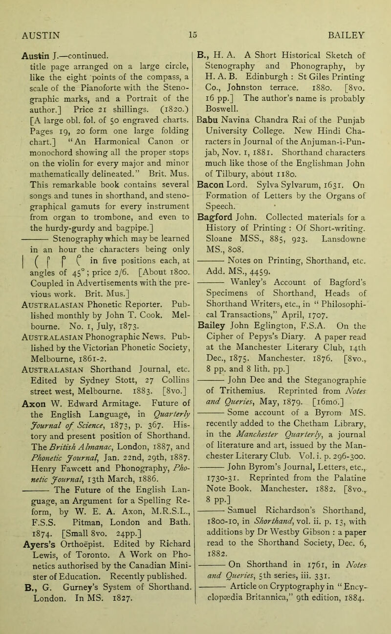 Austin J.—continued. title page arranged on a large circle, like the eight points of the compass, a scale of the Pianoforte with the Steno- graphic marks, and a Portrait of the author.] Price 21 shillings. (1820.) [A large obi. fol. of 50 engraved charts. Pages 19, 20 form one large folding chart.] “ An Harmonical Canon or monochord showing all the proper stops on the violin for every major and minor mathematically delineated. ” Brit. Mus. This remarkable book contains several songs and tunes in shorthand, and steno- graphical gamuts for every instrument from organ to trombone, and even to the hurdy-gurdy and bagpipe.] Stenography which may be learned in an hour the characters being only I ^ j’ p in five positions each, at angles of 45°; price 2/6. [About 1800. Coupled in Advertisements with the pre- vious work. Brit. Mus.] Australasian Phonetic Reporter. Pub- lished monthly by John T. Cook. Mel- bourne. No. I, July, 1873. Australasian Phonographic News. Pub- lished by the Victorian Phonetic Society, Melbourne, 1861-2. Australasian Shorthand Journal, etc. Edited by Sydney Stott, 27 Collins street west, Melbourne. 1883. [8vo.] Axon W. Edward Armitage. Future of the English Language, in Quarterly Journal of Science, 1873, p. 367. His- tory and present position of Shorthand. The. British Almanac, London, 1887, and Phonetic Journal, Jan. 22nd, 29th, 1887. Henry Fawcett and Phonography, Pho- netic Journal, 13th March, 1886. The Future of the English Lan- guage, an Argument for a Spelling Re- form, by W. E. A. Axon, M.R.S.L., F.S.S. Pitman, London and Bath. 1874. [Small 8vo. 24pp.] Ayers’s Orthoepist. Edited by Richard Lewis, of Toronto. A Work on Pho- netics authorised by the Canadian Mini- ster of Education. Recently published. B., G. Gurney’s System of Shorthand. London. In MS. 1827. B., H. A. A Short Historical Sketch of Stenography and Phonography, by H. A. B. Edinburgh : St Giles Printing Co., Johnston terrace. 1880. [8vo. 16 pp.] The author’s name is probably Boswell. Babu Navina Chandra Rai of the Punjab University College. New Hindi Cha- racters in Journal of the Anjuman-i-Pun- jab, Nov. I, 1881. Shorthand characters much like those of the Englishman John of Tilbury, about 1180. Bacon Lord. Sylva Sylvarum, 1631. On Formation of Letters by the Organs of Speech. Bagford John. Collected materials for a History of Printing : Of Short-writing. Sloane MSS., 885, 923. Lansdowne MS., 808. Notes on Printing, Shorthand, etc. Add. MS., 4459. Wanley’s Account of Bagford's Specimens of Shorthand, Heads of Shorthand Writers, etc., in “ Philosophi- cal Transactions,” April, 1707. Bailey John Eglington, F.S.A. On the Cipher of Pepys’s Diary. A paper read at the Manchester Literary Club, 14th Dec., 1875. Manchester. 1876. [8vo., 8 pp. and 8 lith. pp.] John Dee and the Steganographie of Trithemius. Reprinted from Notes and Queries, May, 1879. [i6mo.] Some account of a Byrom MS. recently added to the Chetham Library, in the Manchester Quarterly, a journal of literature and art, issued by the Man- chester Literary Club. Vol. i. p. 296-300. ———- John Byrom’s Journal, Letters, etc., 1730-31. Reprinted from the Palatine Note Book. Manchester. 1882. [8vo.,. 8 pp.] Samuel Richardson's Shorthand, 1800-10, in Shorthand,vo\. ii. p. 13, with additions by Dr Westby Gibson : a paper read to the Shorthand Society, Dec. 6, 1882. On Shorthand in 1761, in Notes and Queries, 5th series, iii. 331. Article on Cryptography in “ Ency- cloptedia Britannica,” 9th edition, 1884.
