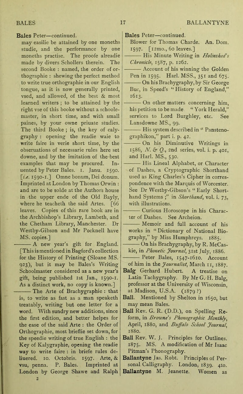 Bales Peter—continued, may easilie be attained by one moneths studie, and the performance by one moneths practise. The proofe alreadie made by divers Schollers therein. The second Booke : named, the order of or- thographic : shewing the perfect method to write true orthographic in our English tongue, as it is now generally printed, vsed, and allowed, of the best & most learned writers ; to be attained by the right vse of this booke without a schoole- master, in short time, and with small paines, by your owne priuate studies. The third Booke ; is, the key of caly- graphy : opening the readie waie to write faire in verie short time, by the obseruations of necessarie rules here set downe, and by the imitation of the-best examples that may be procured. In- uented by Peter Bales, i. Janu. 1590. [f.<r. 1590-1.] Omne bonum, Dei donum. Imprinted at London by Thomas Orwin : and are to be solde at the Authors house in the upper ende of the Old Bayly, where he teacheth the said Artes. [66 leaves. Copies of this rare book are in the Archbishop’s Library, Lambeth, and the Chetham Library, Manchester. Dr Westby-Gibson and Mr Pocknell have MS. copies.] A new year’s gift for England. [This i s mentioned in Bagford’s collection for the History of Printing (Sloane MS. 923), but it may be Bales’s Writing Schoolmaster considered as a new year’s gift, being published 1st Jan., 1590-1. As a distinct work, no copy is known.] The Arte of Brachygraphie : that is, to write as fast as a man speaketh treatably, writing but one letter for a word. With sundry new additions, since the first edition, and better helpes for the ease of the said Arte : the Order of Orthographic, most brieflie set down, for the speedie writing of true English : the Key of Kalygraphie, opening the readie way to write faire : in briefe rules de- liuered. 10. Octobris. 1597. Arte, & vsu, penna. P. Bales. Imprinted at London by George Shawe and Ralph 2 Bales Peter—continued. Blower for Thomas Charde. An. Dom. 1597. [i2mo., 60 leaves.] His Minute Writing in Holinshed’s Chronicle^ 1587, p. 1262. Account of his winning the Golden Pen in i595- Harl. MSS., 351 and 675. On his Brachygraphy, by Sir George Buc, in Speed’s “ History of England,” 1613. On other matters concerning him, his petition to be made “ York Herald,” services to Lord Burghley, etc. See Lansdowne MS., 99. His system described in “ Pansteno- graphikon,” part i. p. 42. On his Diminutive Writings in 1586, N. & Q., 2nd series, vol. i. p. 401, and Harl. MS., 530. His Lineal Alphabet, or Character of Dashes, a Cryptographic Shorthand used as King Charles’s Cipher in corres- pondence with the Marquis of Worcester. See Dr Westby-Gibson’s “ Early Short- hand Systems in Shorthand, vol. i. 73, with illustrations. Curious Horoscope in his Charac- ter of Dashes. See Archeion. Memoir and full account of his works in “Dictionary of National Bio- graphy,” by Miss Humphreys. 1885. On his Brachygraphy, by R. McCas- kie, in Phonetic Journal, 31st July, 1886. Peter Bales, 1547-1610. Account of him in the Journalist, March ii, 1887. Baig Gerhard Hubert. A treatise on Latin Tachygraphy. By Mr G. H. Balg, professor at the University of Wisconsin, at Madison, U.S.A. (1879 ?) Ball. Mentioned by Shelton in 1650, but may mean Bales. Ball Rev. G. R. (D.D.), on Spelling Re- form, in Browne's Phonographic Monthly, April, 1880, and Buffalo School Journal, 1880. Ball Rev. W. J. Principles for Outlines. 1875. MS. A modification of Mr Isaac Pitman’s Phonography. Ballantyne Jas. Robt. Principles of Per- sonal Calligraphy. London, 1839. 4to. Ballantyne M. Jeanette. Women as