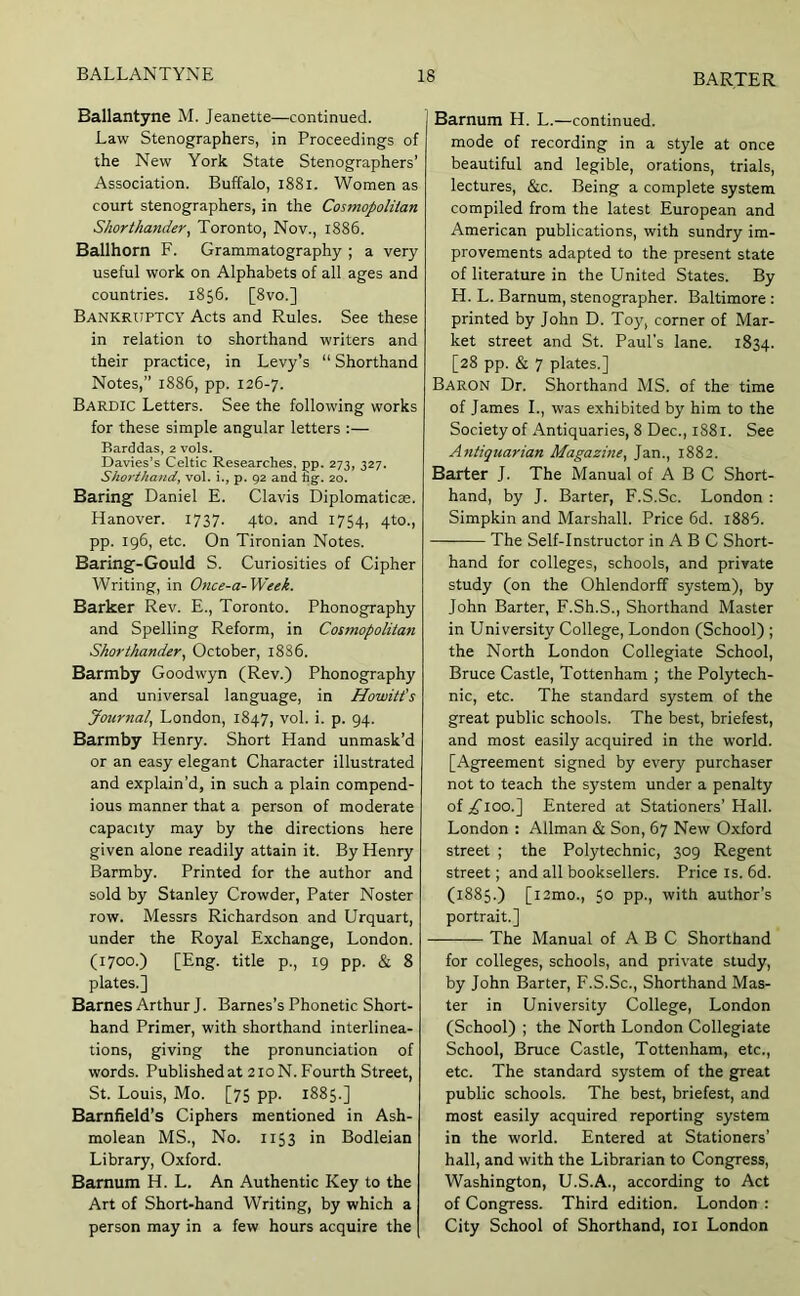 Ballantyne M. Jeanette—continued. Law Stenographers, in Proceedings of the New York State Stenographers’ Association. Buffalo, i88i. Women as court stenographers, in the Cosmopolitan Shorthander, Toronto, Nov., 1886. Ballhorn F. Grammatography ; a very useful work on Alphabets of all ages and countries. 1856. [8vo.] Bankruptcy Acts and Rules. See these in relation to shorthand writers and their practice, in Levy’s “ Shorthand Notes,” 1886, pp. 126-7. Bardic Letters. See the following works for these simple angular letters :— Barddas, 2 vols. Davies’s Celtic Researches, pp. 273, 327. Shorthand, vol. i., p. 92 and hg-. 20. Baring Daniel E. Clavis Diplomatics. Hanover. 1737. 4to. and 1754, 4to., pp. 196, etc. On Tironian Notes. Baring-Gould S. Curiosities of Cipher Writing, in Once-a-Week. Barker Rev. E., Toronto. Phonography and Spelling Reform, in Cosmopolitan Shorthander, October, 1886. Barmby Goodwyn (Rev.) Phonography and universal language, in Howitt’s Journal, London, 1847, vol. i. p. 94. Barmby Henry. Short Hand unmask’d or an easy elegant Character illustrated and explain’d, in such a plain compend- ious manner that a person of moderate capacity may by the directions here given alone readily attain it. By Henry Barmby. Printed for the author and sold by Stanley Crowder, Pater Noster row. Messrs Richardson and Urquart, under the Royal Exchange, London. (1700.) [Eng. title p., 19 pp. & 8 plates.] Barnes Arthur J. Barnes’s Phonetic Short- hand Primer, with shorthand interlinea- tions, giving the pronunciation of words. Published at 210 N. Fourth Street, St. Louis, Mo. [75 pp. 1885.] Barnfield’s Ciphers mentioned in Ash- molean MS., No. 1153 in Bodleian Library, Oxford. Barnum H. L. An Authentic Key to the Art of Short-hand Writing, by which a person may in a few hours acquire the Barnum H. L.—continued, mode of recording in a style at once beautiful and legible, orations, trials, lectures, &c. Being a complete system compiled from the latest European and American publications, with sundry im- provements adapted to the present state of literature in the United States. By H. L. Barnum, stenographer. Baltimore : printed by John D. Toy, corner of Mar- ket street and St. Paul’s lane. 1834. [28 pp. & 7 plates.] Baron Dr. Shorthand MS. of the time of James L, was exhibited by him to the Society of Antiquaries, 8 Dec., 1881. See Antiquarian Magazine, Jan., 1882. Barter J. The Manual of A B C Short- hand, by J. Barter, F.S.Sc. London : Simpkin and Marshall. Price 6d. i885. The Self-Instructor in A B C Short- hand for colleges, schools, and private study (on the Ohlendorff system), by John Barter, F.Sh.S., Shorthand Master in University College, London (School) ; the North London Collegiate School, Bruce Castle, Tottenham ; the Polytech- nic, etc. The standard system of the great public schools. The best, briefest, and most easily acquired in the world. [Agreement signed by every purchaser not to teach the system under a penalty of;^ioo.] Entered at Stationers’ Hall. London : Allman & Son, 67 New Oxford street ; the Polytechnic, 309 Regent street; and all booksellers. Price is. 6d. (1885.) [i2mo., 50 pp., with author’s portrait.] The Manual of A B C Shorthand for colleges, schools, and private study, by John Barter, F.S.Sc., Shorthand Mas- ter in University College, London (School) ; the North London Collegiate School, Bruce Castle, Tottenham, etc., etc. The standard system of the great public schools. The best, briefest, and most easily acquired reporting system in the world. Entered at Stationers’ hall, and with the Librarian to Congress, Washington, U.S.A., according to Act of Congress. Third edition. London : City School of Shorthand, loi London