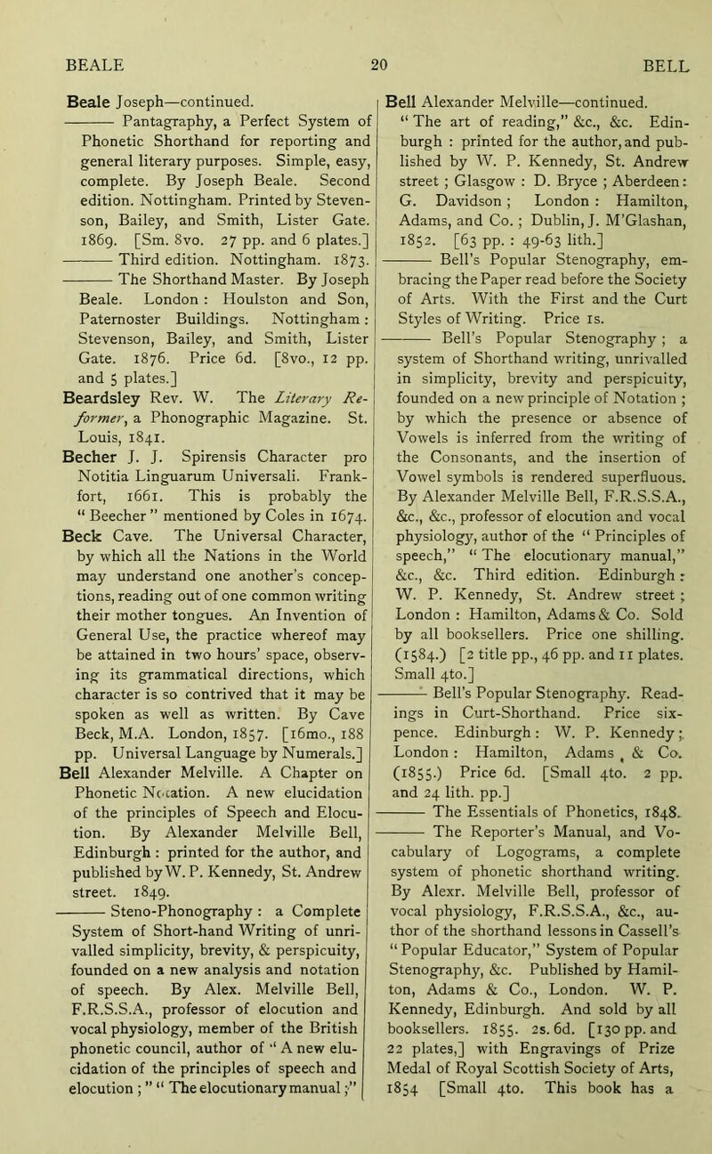 Beale Joseph—continued. Pantagraphy, a Perfect System of Phonetic Shorthand for reporting and general literary purposes. Simple, easy, complete. By Joseph Beale. Second edition. Nottingham. Printed by Steven- son, Bailey, and Smith, Lister Gate. 1869. [Sm. 8vo. 27 pp. and 6 plates.] Third edition. Nottingham. 1873. The Shorthand Master. By Joseph Beale. London : Houlston and Son, Paternoster Buildings. Nottingham : Stevenson, Bailey, and Smith, Lister Gate. 1876. Price 6d. [8vo., 12 pp. and 5 plates.] Beardsley Rev. W. The Literary Re- former^ a Phonographic Magazine. St. Louis, 1841. Bechet J. J. Spirensis Character pro Notitia Linguarum Universali. Frank- fort, 1661. This is probably the “ Beecher ” mentioned by Coles in 1674. Beck Cave. The Universal Character, by -which all the Nations in the World may understand one another’s concep- tions, reading out of one common writing their mother tongues. An Invention of General Use, the practice whereof may be attained in two hours’ space, observ- ing its grammatical directions, which character is so contrived that it may be spoken as well as written. By Cave Beck, M.A. London, 1857. [i6mo., 188 pp. Universal Language by Numerals.] Bell Alexander Melville. A Chapter on Phonetic Nc'cation. A new elucidation of the principles of Speech and Elocu- tion. By Alexander Melville Bell, Edinburgh : printed for the author, and published by W. P. Kennedy, St. Andrew street. 1849. Steno-Phonography : a Complete System of Short-hand Writing of unri- valled simplicity, brevity, & perspicuity, founded on a new analysis and notation of speech. By Alex. Melville Bell, F.R.S.S.A., professor of elocution and vocal physiology, member of the British phonetic council, author of ‘‘ A new elu- cidation of the principles of speech and elocution ; ” “ The elocutionary manual Bell Alexander Melville—continued. “ The art of reading,” &c., &c. Edin- burgh : printed for the author, and pub- lished by W. P. Kennedy, St. Andrew street ; Glasgow : D. Bryce ; Aberdeen: G. Davidson ; London : Hamilton, Adams, and Co. ; Dublin, J. M’Glashan, 1852. [63 pp. : 49-63 lith.] Bell’s Popular Stenography, em- bracing the Paper read before the Society of Arts. With the First and the Curt Styles of Writing. Price is. Bell’s Popular Stenography; a system of Shorthand writing, unrivalled in simplicity, brevity and perspicuity, founded on a new principle of Notation ; by which the presence or absence of Vowels is inferred from the writing of the Consonants, and the insertion of Vowel symbols is rendered superfluous. By Alexander Melville Bell, F.R.S.S.A., &c., &c., professor of elocution and vocal physiology, author of the “ Principles of speech,” “ The elocutionary manual,” &c., &c. Third edition. Edinburgh: W. P. Kennedy, St. Andrew street; London : Hamilton, Adams & Co. Sold by all booksellers. Price one shilling. (1584.) [2 title pp., 46 pp. and ii plates. Small 4to.] Bell’s Popular Stenography. Read- ings in Curt-Shorthand. Price six- pence. Edinburgh : W. P. Kennedy London: Hamilton, Adams , & Co. (1855.) Price 6d. [Small 4to. 2 pp. and 24 lith. pp.] The Essentials of Phonetics, 1848. The Reporter’s Manual, and Vo- cabulary of Logograms, a complete system of phonetic shorthand writing. By Alexr. Melville Bell, professor of vocal physiology, F.R.S.S.A., &c., au- thor of the shorthand lessons in Cassell’s “ Popular Educator,” System of Popular Stenography, &c. Published by Hamil- ton, Adams & Co., London. W. P. Kennedy, Edinburgh. And sold by all booksellers. 1855. 2s. 6d. [130 pp. and 22 plates,] with Engravings of Prize Medal of Royal Scottish Society of Arts, 1854 [Small 4to. This book has a