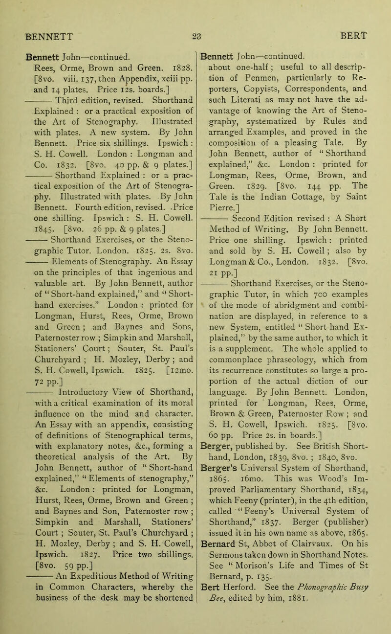 Bennett John—continued. Rees, Orme, Brown and Green. 1828. [8vo. viii. 137, then Appendix, xciii pp. and 14 plates. Price 12s. boards.] Third edition, revised. Shorthand Explained : or a practical exposition of the Art of Stenography. Illustrated with plates. A new system. By John Bennett. Price six shillings. Ipswich; S. H. Cowell. London : Longman and Co. 1832. [8vo. 40 pp. & 9 plates.] Shorthand Explained : or a prac- tical exposition of the Art of Stenogra- phy. Illustrated with plates. By John Bennett. Fourth edition, revised. .Price one shilling. Ipswich : S. H. Cowell. 1845. [8vo. 26 pp. & 9 plates.] Shorthand Exercises, or the Steno- graphic Tutor. London. 1825. 2s. 8vo. Elements of Stenography. An Essay on the principles of that ingenious and valuable art. By John Bennett, author of “ Short-hand explained,” and “ Short- hand exercises.” London : printed for Longman, Hurst, Rees, Orme, Brown and Green ; and Baynes and Sons, Paternoster row ; Simpkin and Marshall, Stationers’ Court; Souter, St. Paul’s Churchyard ; H. Mozley, Derby ; and S. H. Cowell, Ipswich. 1825. [i2mo. 72 pp.] Introductory View of Shorthand, with a critical e.xamination of its moral influence on the mind and character. An Essay with an appendix, consisting of definitions of Stenographical terms, with explanatory notes, &c., forming a theoretical analysis of the Art. By John Bennett, author of “ Short-hand explained,” “ Elements of stenography,” &c. London : printed for Longman, Hurst, Rees, Orme, Brown and Green ; and Baynes and Son, Paternoster row ; Simpkin and Marshall, Stationers’ Court ; Souter, St. Paul’s Churchyard ; H. Mozley, Derby ; and S. H. Cowell, Ipswich. 1827. Price two shillings. [8vo. 59 pp.] An Expeditious Method of Writing in Common Characters, whereby the business of the desk may be shortened Bennett John—continued, about one-half; useful to all descrip- tion of Penmen, particularly to Re- porters, Copyists, Correspondents, and such Literati as may not have the ad- vantage of knowing the Art of Steno- graphy, systematized by Rules and arranged Examples, and proved in the composition of a pleasing Tale. By John Bennett, author of “Shorthand explained,” &c. London : printed for Longman, Rees, Orme, Brown, and Green. 1829. [8vo. 144 pp. The Tale is the Indian Cottage, by Saint Pierre.] Second Edition revised : A Short Method of Writing. By John Bennett. Price one shilling. Ipswich : printed and sold by S. H. Cowell; also by Longman & Co., London. 1832. [8vo. 21 pp.] Shorthand Exercises, or the Steno- graphic Tutor, in which 700 examples of the mode of abridgment and combi- nation are displayed, in reference to a new System, entitled “ Short hand Ex- plained,” by the same author, to which it is a supplement. The whole applied to commonplace phraseology, which from its recurrence constitutes so large a pro- portion of the actual diction of our language. By John Bennett. London, printed for Longman, Rees, Orme, Brown & Green, Paternoster Row ; and S. H. Cowell, Ipswich. 1825. [8vo. 60 pp. Price 2s. in boards.] Berg'er, published by. See British Short- hand, London, 1839, 8vo. ; 1840, 8vo. Berger’s Universal System of Shorthand, 1865. l6mo. This was Wood’s Im- proved Parliamentary Shorthand, 1834, which Feeny (printer), in the 4th edition, called “Feeny’s Universal System of Shorthand,” 1837. Berger (publisher) issued it in his own name as above, 1865. Bernard St, Abbot of Clairvaux. On his Sermons taken down in Shorthand Notes. See “ Morison’s Life and Times of St Bernard, p. 135. Bert Herford. See the Phonographic Busy Bee, edited by him, 1881.