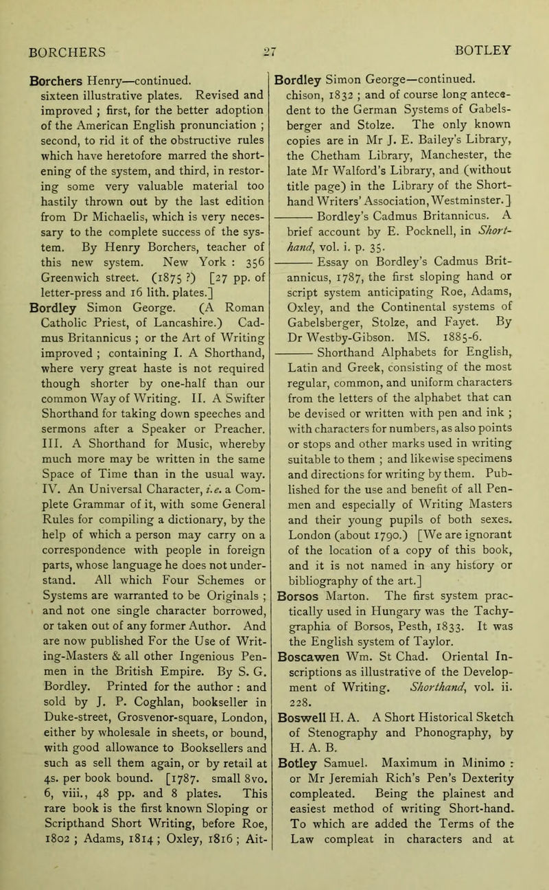 Borchers Henry—continued, sixteen illustrative plates. Revised and improved ; first, for the better adoption of the American English pronunciation ; second, to rid it of the obstructive rules which have heretofore marred the short- ening of the system, and third, in restor- ing some very valuable material too hastily thrown out by the last edition from Dr Michaelis, which is very neces- sary to the complete success of the sys- tem. By Henry Borchers, teacher of this new system. New York : 356 Greenwich street. (1875 ?) [27 pp. of letter-press and 16 lith. plates.] Bordley Simon George. (A Roman Catholic Priest, of Lancashire.) Cad- mus Britannicus ; or the Art of Writing improved ; containing I. A Shorthand, where very great haste is not required though shorter by one-half than our common Way of Writing. II. A Swifter Shorthand for taking down speeches and sermons after a Speaker or Preacher. HI. A Shorthand for Music, whereby much more may be written in the same Space of Time than in the usual way. IV. An Universal Character, i.e. a Com- plete Grammar of it, with some General Rules for compiling a dictionary, by the help of which a person may carry on a correspondence with people in foreign parts, whose language he does not under- stand. All which Four Schemes or Systems are warranted to be Originals ; and not one single character borrowed, or taken out of any former Author. And are now published For the Use of Writ- ing-Masters & all other Ingenious Pen- men in the British Empire. By S. G. Bordley. Printed for the author : and sold by J. P. Coghlan, bookseller in Duke-street, Grosvenor-square, London, either by wholesale in sheets, or bound, with good allowance to Booksellers and such as sell them again, or by retail at 4s. per book bound. [1787. small 8vo. 6, viii., 48 pp. and 8 plates. This rare book is the first known Sloping or Scripthand Short Writing, before Roe, 1802 ; Adams, 1814; Oxley, 1816; Ait- Bordley Simon George—continued, chison, 1832 ; and of course long antece- dent to the German Systems of Gabels- berger and Stolze. The only known copies are in Mr J. E. Bailey’s Librar}’’, the Chetham Library, Manchester, the late Mr Walford’s Library, and (without title page) in the Library of the Short- hand Writers’ Association, Westminster.] Bordley’s Cadmus Britannicus. A brief account by E. Pocknell, in Short- hand, vol. i. p. 35. Essay on Bordley’s Cadmus Brit- annicus, 1787, the first sloping hand or script system anticipating Roe, Adams, Oxley, and the Continental systems of Gabelsberger, Stolze, and Fayet. By Dr Westby-Gibson. MS. 1885-6. Shorthand Alphabets for English, Latin and Greek, consisting of the most regular, common, and uniform characters from the letters of the alphabet that can be devised or written with pen and ink ; with characters for numbers, as also points or stops and other marks used in writing suitable to them ; and likewise specimens and directions for writing by them. Pub- lished for the use and benefit of all Pen- men and especially of Writing Masters and their young pupils of both sexes. London (about 1790.) [We are ignorant of the location of a copy of this book, and it is not named in any history or bibliography of the art.] Borsos Marton. The first system prac- tically used in Hungary was the Tachy- graphia of Borsos, Pesth, 1833. It was the English system of Taylor. Boscawen Wm. St Chad. Oriental In- scriptions as illustrative of the Develop- ment of Writing. Shorthand, vol. ii. 228. Boswell H. A. A Short Historical Sketch of Stenography and Phonography, by H. A. B. Botley Samuel. Maximum in Minimo : or Mr Jeremiah Rich’s Pen’s Dexterity compleated. Being the plainest and easiest method of writing Short-hand. To which are added the Terms of the Law compleat in characters and at