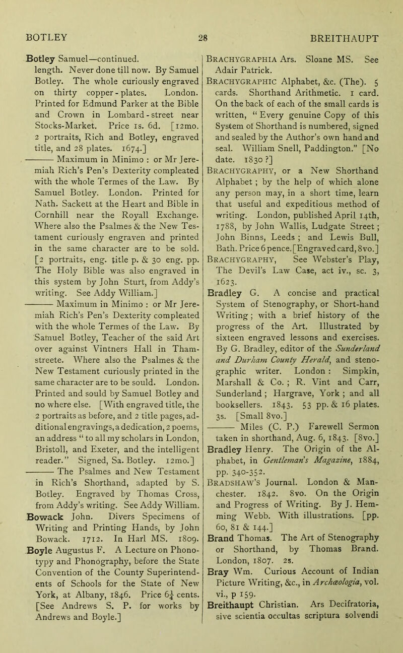 Botley Samuel—continued. length. Never done till now. By Samuel Botley. The whole curiously engraved on thirty copper - plates. London. Printed for Edmund Parker at the Bible and Crown in Lombard - street near Stocks-Market. Price is. 6d. [i2mo. 2 portraits, Rich and Botley, engraved title, and 28 plates. 1674.] Maximum in Minimo : or Mr Jere- miah Rich’s Pen’s Dexterity compleated with the whole Termes of the Law. By Samuel Botley. London. Printed for Nath. Sackett at the Heart and Bible in Cornhill near the Royall Exchange. Where also the Psalmes & the New Tes- tament curiously engraven and printed in the same character are to be sold. [2 portraits, eng. title p. & 30 eng. pp. The Holy Bible was also engraved in this system by John Sturt, from Addy’s writing. See Addy William.] Maximum in Minimo : or Mr Jere- miah Rich’s Pen’s Dexterity compleated with the whole Termes of the Law. By Samuel Botley, Teacher of the said Art over against Vintners Hall in Tham- streete. Where also the Psalmes & the New Testament curiously printed in the same character are to be sould. London. Printed and sould by Samuel Botley and no where else. [With engraved title, the 2 portraits as before, and 2 title pages, ad- ditional engravings, a dedication, 2 poems, an address “ to all my scholars in London, Bristoll, and Exeter, and the intelligent reader.” Signed, Sa. Botley. i2mo.] The Psalmes and New Testament in Rich’s Shorthand, adapted by S. Botley. Engraved by Thomas Cross, from Addy’s writing. See Addy William. Bowack John. Divers Specimens of Writing and Printing Hands, by John Bowack. 1712. In Harl MS. 1809. Boyle Augustus F. A Lecture on Phono- typy and Phonography, before the State Convention of the County Superintend- ents of Schools for the State of New York, at Albany, 1846. Price 6^ cents. [See Andrews S. P. for works by Andrews and Boyle.] Brachygraphia Ars. Sloane MS. See Adair Patrick. Brachygraphic Alphabet, &c. (The). 5 cards. Shorthand Arithmetic, i card. On the back of each of the small cards is written, “ Every genuine Copy of this System of Shorthand is numbered, signed and sealed by the Author’s own hand and seal. William Snell, Paddington.” [No date. 1830 ?] Brachygraphy, or a New Shorthand Alphabet ; by the help of which alone any person may, in a short time, learn that useful and expeditious method of writing. London, published April 14th, 1788, by John Wallis, Ludgate Street; John Binns, Leeds ; and Lewis Bull, Bath. Price 6pence. [Engraved card,8vo.] Brachygraphy, See Webster’s Play, The Devil’s Law Case, act iv., sc. 3, 1623. Bradley G. A concise and practical System of Stenography, or Short-hand Writing; with a brief history of the progress of the Art. Illustrated by sixteen engraved lessons and exercises. By G. Bradley, editor of the Sunderland and Durham County Herald, and steno- graphic writer. London : Simpkin, Marshall & Co. ; R. Vint and Carr, Sunderland; Hargrave, York; and all booksellers. 1843. 53 pp. & 16 plates. 3s. [Small 8vo.] Miles (C. P.) Farewell Sermon taken in shorthand, Aug. 6, 1843. [8vo.] Bradley Henry. The Origin of the Al- phabet, in Gentlemaris Magazine, 1884, pp. 340-352. Bradshaw’s Journal. London & Man- chester. 1842. 8vo. On the Origin and Progress of Writing. By J. Hem- ming Webb. With illustrations, [pp. 60, 81 & 144.] Brand Thomas. The Art of Stenography or Shorthand, by Thomas Brand. London, 1807. 2s. Bray Wm. Curious Account of Indian Picture Writing, &c., in Archceologia, vol. vi., p 159. Breithaupt Christian. Ars Decifratoria, sive scientia occultas scriptura solvendi