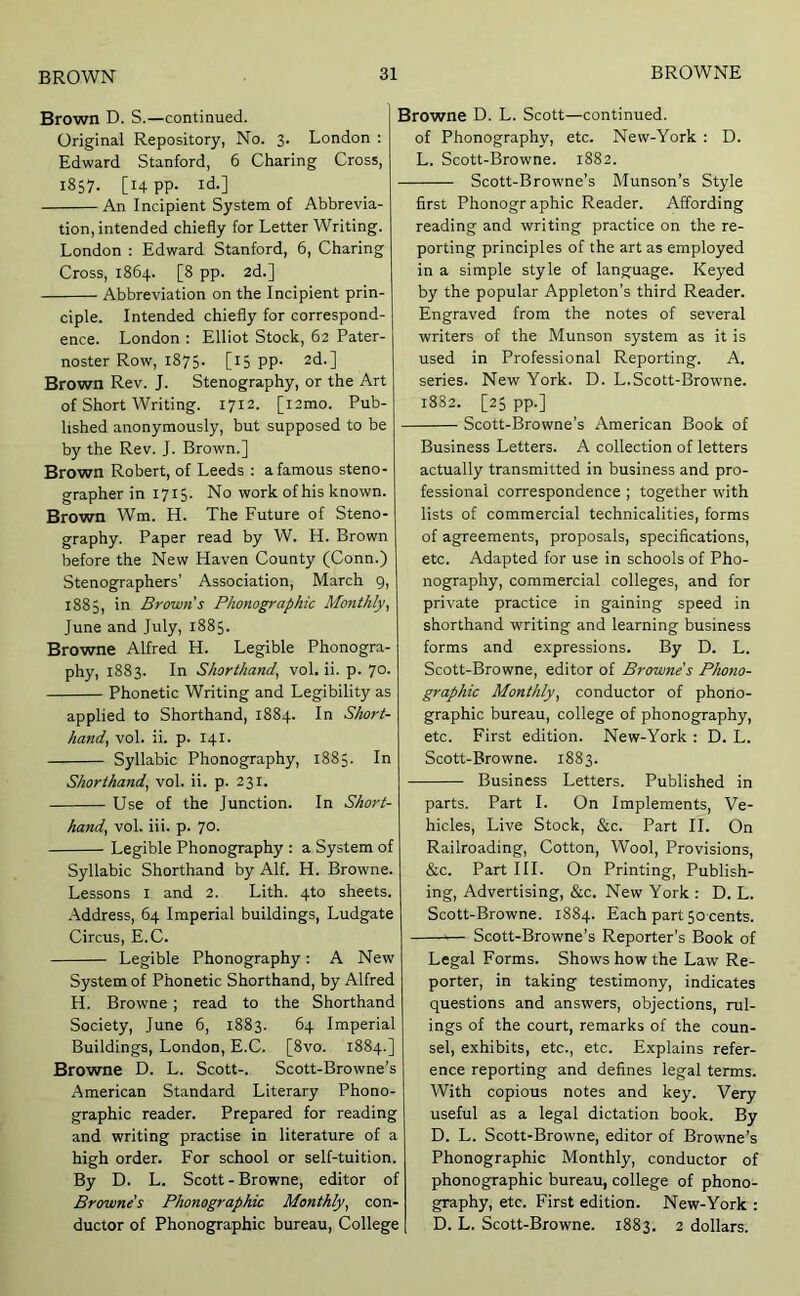 Brown D. S.—continued. Original Repository, No. 3. London : Edward Stanford, 6 Charing Cross, 1857. [14 PP- id.] An Incipient System of Abbrevia- tion, intended chiefly for Letter Writing. London : Edward Stanford, 6, Charing Cross, 1864. [8 pp. 2d.] Abbreviation on the Incipient prin- ciple. Intended chiefly for correspond- ence. London : Elliot Stock, 62 Pater- noster Row, 1875. [15 PP- 2d.] Brown Rev. J. Stenography, or the Art of Short Writing. 1712. [i2mo. Pub- lished anonymously, but supposed to be by the Rev. J. Brown.] Brown Robert, of Leeds : a famous steno- grapher in 1715. No work of his known. Brown Wm. H. The Future of Steno- graphy. Paper read by W. H. Brown before the New Haven County (Conn.) Stenographers’ Association, March 9, 1885, in Browns Phonographic Monthly^ June and July, 1885. Browne Alfred H. Legible Phonogra- phy, 1883. In Shorthand, vol. ii. p. 70. Phonetic Writing and Legibility as applied to Shorthand, 1884. In Short- hand, vol. ii. p. 141. Syllabic Phonography, 1885. In Shorthand, vol. ii. p. 231. Use of the Junction. In Short- hand, vol. iii. p. 7°- Legible Phonography : a System of Syllabic Shorthand by Alf. H. Browne. Lessons i and 2. Lith. 4to sheets. Address, 64 Imperial buildings, Ludgate Circus, E.C. Legible Phonography: A New System of Phonetic Shorthand, by Alfred H. Browne; read to the Shorthand Society, June 6, 1883. 64 Imperial Buildings, London, E.C. [8vo. 1884.] Browne D. L. Scott-. Scott-Browne’s American Standard Literary Phono- graphic reader. Prepared for reading and writing practise in literature of a high order. For school or self-tuition. By D. L. Scott - Browne, editor of Browne’s Phonographic Monthly, con- ductor of Phonographic bureau. College Browne D. L. Scott—continued, of Phonography, etc. New-York : D. L. Scott-Browne. 1882. Scott-Browne’s Munson’s Style first Phonogr aphic Reader. Affording reading and writing practice on the re- porting principles of the art as employed in a simple style of language. Keyed by the popular Appleton’s third Reader. Engraved from the notes of several writers of the Munson system as it is used in Professional Reporting. A. series. New York. D. L.Scott-Browne. 1882. [25 pp.] Scott-Browne’s American Book of Business Letters. A collection of letters actually transmitted in business and pro- fessional correspondence ; together with lists of commercial technicalities, forms of agreements, proposals, specifications, etc. Adapted for use in schools of Pho- nography, commercial colleges, and for private practice in gaining speed in shorthand writing and learning business forms and expressions. By D. L. Scott-Browne, editor of Browne’s Phono- graphic Monthly, conductor of phono- graphic bureau, college of phonography, etc. First edition. New-York : D. L. Scott-Browne. 1883. Business Letters. Published in parts. Part I. On Implements, Ve- hicles, Live Stock, &c. Part II. On Railroading, Cotton, Wool, Provisions, &c. Part III. On Printing, Publish- ing, Advertising, &c. New York : D. L. Scott-Browne. 1884. Each part 5o cents. —— Scott-Browne’s Reporter’s Book of Legal Forms. Shows how the Law Re- porter, in taking testimony, indicates questions and answers, objections, rul- ings of the court, remarks of the coun- sel, exhibits, etc., etc. Explains refer- ence reporting and defines legal terms. With copious notes and key. Very useful as a legal dictation book. By D. L. Scott-Browne, editor of Browne’s Phonographic Monthly, conductor of phonographic bureau, college of phono- graphy, etc. First edition. New-York : D. L. Scott-Browne. 1883. 2 dollars.